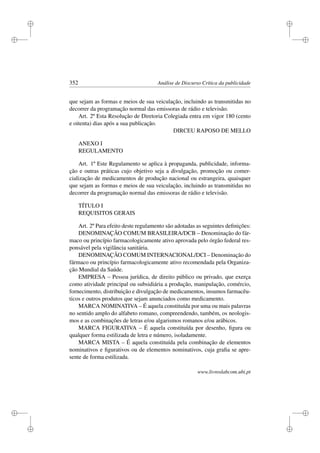 i
i
i
i
i
i
i
i
352 Análise de Discurso Crítica da publicidade
que sejam as formas e meios de sua veiculação, incluindo as transmitidas no
decorrer da programação normal das emissoras de rádio e televisão.
Art. 2º Esta Resolução de Diretoria Colegiada entra em vigor 180 (cento
e oitenta) dias após a sua publicação.
DIRCEU RAPOSO DE MELLO
ANEXO I
REGULAMENTO
Art. 1º Este Regulamento se aplica à propaganda, publicidade, informa-
ção e outras práticas cujo objetivo seja a divulgação, promoção ou comer-
cialização de medicamentos de produção nacional ou estrangeira, quaisquer
que sejam as formas e meios de sua veiculação, incluindo as transmitidas no
decorrer da programação normal das emissoras de rádio e televisão.
TÍTULO I
REQUISITOS GERAIS
Art. 2º Para efeito deste regulamento são adotadas as seguintes deﬁnições:
DENOMINAÇÃO COMUM BRASILEIRA/DCB – Denominação do fár-
maco ou princípio farmacologicamente ativo aprovada pelo órgão federal res-
ponsável pela vigilância sanitária.
DENOMINAÇÃO COMUM INTERNACIONAL/DCI – Denominação do
fármaco ou princípio farmacologicamente ativo recomendada pela Organiza-
ção Mundial da Saúde.
EMPRESA – Pessoa jurídica, de direito público ou privado, que exerça
como atividade principal ou subsidiária a produção, manipulação, comércio,
fornecimento, distribuição e divulgação de medicamentos, insumos farmacêu-
ticos e outros produtos que sejam anunciados como medicamento.
MARCA NOMINATIVA – É aquela constituída por uma ou mais palavras
no sentido amplo do alfabeto romano, compreendendo, também, os neologis-
mos e as combinações de letras e/ou algarismos romanos e/ou arábicos.
MARCA FIGURATIVA – É aquela constituída por desenho, ﬁgura ou
qualquer forma estilizada de letra e número, isoladamente.
MARCA MISTA – É aquela constituída pela combinação de elementos
nominativos e ﬁgurativos ou de elementos nominativos, cuja graﬁa se apre-
sente de forma estilizada.
www.livroslabcom.ubi.pt
 