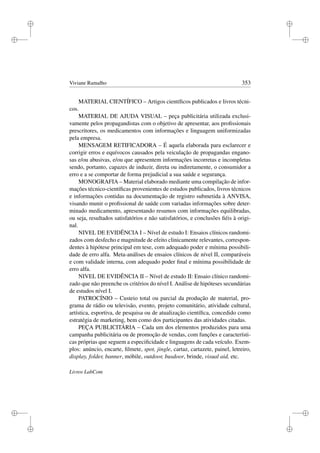 i
i
i
i
i
i
i
i
Viviane Ramalho 353
MATERIAL CIENTÍFICO – Artigos cientíﬁcos publicados e livros técni-
cos.
MATERIAL DE AJUDA VISUAL – peça publicitária utilizada exclusi-
vamente pelos propagandistas com o objetivo de apresentar, aos proﬁssionais
prescritores, os medicamentos com informações e linguagem uniformizadas
pela empresa.
MENSAGEM RETIFICADORA – É aquela elaborada para esclarecer e
corrigir erros e equívocos causados pela veiculação de propagandas engano-
sas e/ou abusivas, e/ou que apresentem informações incorretas e incompletas
sendo, portanto, capazes de induzir, direta ou indiretamente, o consumidor a
erro e a se comportar de forma prejudicial a sua saúde e segurança.
MONOGRAFIA – Material elaborado mediante uma compilação de infor-
mações técnico-cientíﬁcas provenientes de estudos publicados, livros técnicos
e informações contidas na documentação de registro submetida à ANVISA,
visando munir o proﬁssional de saúde com variadas informações sobre deter-
minado medicamento, apresentando resumos com informações equilibradas,
ou seja, resultados satisfatórios e não satisfatórios, e conclusões ﬁéis à origi-
nal.
NIVEL DE EVIDÊNCIA I – Nível de estudo I: Ensaios clínicos randomi-
zados com desfecho e magnitude de efeito clinicamente relevantes, correspon-
dentes à hipótese principal em tese, com adequado poder e mínima possibili-
dade de erro alfa. Meta-análises de ensaios clínicos de nível II, comparáveis
e com validade interna, com adequado poder ﬁnal e mínima possibilidade de
erro alfa.
NIVEL DE EVIDÊNCIA II – Nível de estudo II: Ensaio clínico randomi-
zado que não preenche os critérios do nível I. Análise de hipóteses secundárias
de estudos nível I.
PATROCÍNIO – Custeio total ou parcial da produção de material, pro-
grama de rádio ou televisão, evento, projeto comunitário, atividade cultural,
artística, esportiva, de pesquisa ou de atualização cientíﬁca, concedido como
estratégia de marketing, bem como dos participantes das atividades citadas.
PEÇA PUBLICITÁRIA – Cada um dos elementos produzidos para uma
campanha publicitária ou de promoção de vendas, com funções e característi-
cas próprias que seguem a especiﬁcidade e linguagens de cada veículo. Exem-
plos: anúncio, encarte, ﬁlmete, spot, jingle, cartaz, cartazete, painel, letreiro,
display, folder, banner, móbile, outdoor, busdoor, brinde, visual aid, etc.
Livros LabCom
 