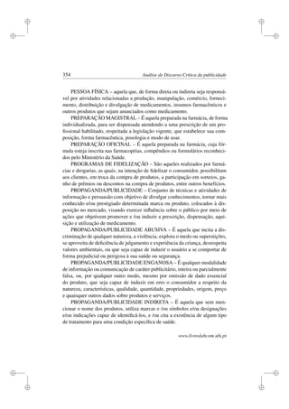 i
i
i
i
i
i
i
i
354 Análise de Discurso Crítica da publicidade
PESSOA FÍSICA – aquela que, de forma direta ou indireta seja responsá-
vel por atividades relacionadas a produção, manipulação, comércio, forneci-
mento, distribuição e divulgação de medicamentos, insumos farmacêuticos e
outros produtos que sejam anunciados como medicamento.
PREPARAÇÃO MAGISTRAL – É aquela preparada na farmácia, de forma
individualizada, para ser dispensada atendendo a uma prescrição de um pro-
ﬁssional habilitado, respeitada a legislação vigente, que estabelece sua com-
posição, forma farmacêutica, posologia e modo de usar.
PREPARAÇÃO OFICINAL – É aquela preparada na farmácia, cuja fór-
mula esteja inscrita nas farmacopéias, compêndios ou formulários reconheci-
dos pelo Ministério da Saúde.
PROGRAMAS DE FIDELIZAÇÃO – São aqueles realizados por farmá-
cias e drogarias, as quais, na intenção de ﬁdelizar o consumidor, possibilitam
aos clientes, em troca da compra de produtos, a participação em sorteios, ga-
nho de prêmios ou descontos na compra de produtos, entre outros benefícios.
PROPAGANDA/PUBLICIDADE – Conjunto de técnicas e atividades de
informação e persuasão com objetivo de divulgar conhecimentos, tornar mais
conhecido e/ou prestigiado determinada marca ou produto, colocados à dis-
posição no mercado, visando exercer inﬂuência sobre o público por meio de
ações que objetivem promover e /ou induzir a prescrição, dispensação, aqui-
sição e utilização de medicamento.
PROPAGANDA/PUBLICIDADE ABUSIVA – É aquela que incita a dis-
criminação de qualquer natureza, a violência, explora o medo ou superstições,
se aproveita de deﬁciência de julgamento e experiência da criança, desrespeita
valores ambientais, ou que seja capaz de induzir o usuário a se comportar de
forma prejudicial ou perigosa à sua saúde ou segurança.
PROPAGANDA/PUBLICIDADE ENGANOSA – É qualquer modalidade
de informação ou comunicação de caráter publicitário, inteira ou parcialmente
falsa, ou, por qualquer outro modo, mesmo por omissão de dado essencial
do produto, que seja capaz de induzir em erro o consumidor a respeito da
natureza, características, qualidade, quantidade, propriedades, origem, preço
e quaisquer outros dados sobre produtos e serviços.
PROPAGANDA/PUBLICIDADE INDIRETA – É aquela que sem men-
cionar o nome dos produtos, utiliza marcas e /ou símbolos e/ou designações
e/ou indicações capaz de identiﬁcá-los, e /ou cita a existência de algum tipo
de tratamento para uma condição especíﬁca de saúde.
www.livroslabcom.ubi.pt
 