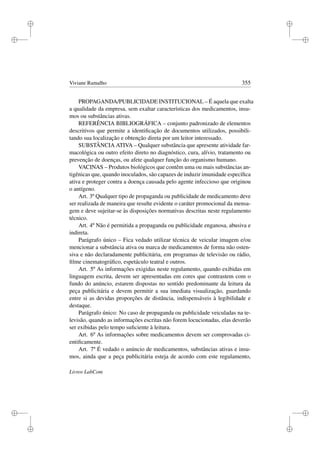 i
i
i
i
i
i
i
i
Viviane Ramalho 355
PROPAGANDA/PUBLICIDADE INSTITUCIONAL – É aquela que exalta
a qualidade da empresa, sem exaltar características dos medicamentos, insu-
mos ou substâncias ativas.
REFERÊNCIA BIBLIOGRÁFICA – conjunto padronizado de elementos
descritivos que permite a identiﬁcação de documentos utilizados, possibili-
tando sua localização e obtenção direta por um leitor interessado.
SUBSTÂNCIA ATIVA – Qualquer substância que apresente atividade far-
macológica ou outro efeito direto no diagnóstico, cura, alívio, tratamento ou
prevenção de doenças, ou afete qualquer função do organismo humano.
VACINAS – Produtos biológicos que contêm uma ou mais substâncias an-
tigênicas que, quando inoculados, são capazes de induzir imunidade especíﬁca
ativa e proteger contra a doença causada pelo agente infeccioso que originou
o antígeno.
Art. 3º Qualquer tipo de propaganda ou publicidade de medicamento deve
ser realizada de maneira que resulte evidente o caráter promocional da mensa-
gem e deve sujeitar-se às disposições normativas descritas neste regulamento
técnico.
Art. 4º Não é permitida a propaganda ou publicidade enganosa, abusiva e
indireta.
Parágrafo único – Fica vedado utilizar técnica de veicular imagem e/ou
mencionar a substância ativa ou marca de medicamentos de forma não osten-
siva e não declaradamente publicitária, em programas de televisão ou rádio,
ﬁlme cinematográﬁco, espetáculo teatral e outros.
Art. 5º As informações exigidas neste regulamento, quando exibidas em
linguagem escrita, devem ser apresentadas em cores que contrastem com o
fundo do anúncio, estarem dispostas no sentido predominante da leitura da
peça publicitária e devem permitir a sua imediata visualização, guardando
entre si as devidas proporções de distância, indispensáveis à legibilidade e
destaque.
Parágrafo único: No caso de propaganda ou publicidade veiculadas na te-
levisão, quando as informações escritas não forem locucionadas, elas deverão
ser exibidas pelo tempo suﬁciente à leitura.
Art. 6º As informações sobre medicamentos devem ser comprovadas ci-
entiﬁcamente.
Art. 7º É vedado o anúncio de medicamentos, substâncias ativas e insu-
mos, ainda que a peça publicitária esteja de acordo com este regulamento,
Livros LabCom
 