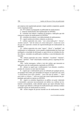 i
i
i
i
i
i
i
i
356 Análise de Discurso Crítica da publicidade
por empresas não regularizadas perante o órgão sanitário competente, quando
assim a legislação exigir.
Art. 8º É vedado na propaganda ou publicidade de medicamentos:
I – anunciar medicamentos não regularizados na ANVISA;
II – estimular e/ou induzir o emprego de dosagens e indicações que não
constem no registro do medicamento na ANVISA.
III – estimular e/ou induzir o uso indiscriminado de medicamentos;
IV – sugerir ausência de efeitos colaterais ou adversos;
V – utilizar expressões tais como: “sem contra-indicações”, ''inócuo'',
'produto natural”, “não há relatos de contra-indicações”, exceto nos casos
em que tais expressões constem do registro/notiﬁcação do medicamento na
ANVISA.
VI – utilizar expressões tais como seguro, “eﬁcaz” e “qualidade”, em
combinação ou isoladamente, exceto quando complementadas por frases que
justiﬁquem a veracidade da informação, as quais devem ser extraídas de estu-
dos clínicos, veiculados em publicações cientíﬁcas e estar devidamente refe-
renciada;
VII – utilizar expressões tais como: “absoluta”, “excelente”, “máxima”,
“ótima”, “perfeita”, “total” relacionadas à eﬁcácia, pureza e segurança do me-
dicamento;
VIII – incluir mensagens, verbais e (ou) não verbais, que mascarem as
indicações reais dos medicamentos registrados na ANVISA;
IX – aﬁrmar ou sugerir que o medicamento é um alimento, cosmético,
produto de consumo ou outro tipo de terapia;
X – sugerir que o medicamento possa ser utilizado por qualquer pessoa,
em qualquer faixa etária, por intermédio de imagens ou expressões tais como
“o medicamento para toda a família”, “para todo tipo de mulher...”, “ideal
para todas as crianças...”, salvo nos casos que conste explicitamente das pro-
priedades aprovadas no registro na ANVISA;
XI – sugerir ou estimular diagnósticos ao público em geral, induzindo
o consumidor a procurar necessariamente um médico ou a utilizar um tra-
tamento correspondente, sendo admitido apenas que sejam utilizadas frases
ou imagens que deﬁnam a indicação do medicamento para sintomas isolados
conforme registro do medicamento na Anvisa;
XII – incluir imagens de pessoas fazendo uso do medicamento, ﬁcando
www.livroslabcom.ubi.pt
 