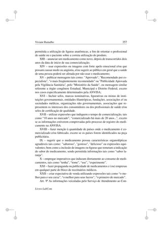 i
i
i
i
i
i
i
i
Viviane Ramalho 357
permitida a utilização de ﬁguras anatômicas, a ﬁm de orientar o proﬁssional
de saúde ou o paciente sobre a correta utilização do produto.
XIII – anunciar um medicamento como novo, depois de transcorridos dois
anos da data de início de sua comercialização;
XIV – usar expressões ou imagens com forte apelo emocional e/ou que
possam causar medo ou angústia, e/ou sugerir ao público em geral que a saúde
de uma pessoa poderá ser afetada por não usar o medicamento;
XV – publicar mensagens tais como: Aprovado, Recomendado por es-
pecialista, o mais freqüentemente recomendado ou Publicidade Aprovada
pela Vigilância Sanitária'', pelo ''Ministério da Saúde, ou mensagem similar
referente a órgão congênere Estadual, Municipal e Distrito Federal, exceto
nos casos especiﬁcamente determinados pela ANVISA;
XVI – Incluir selos, marcas nominativas, ﬁgurativas ou mistas de insti-
tuições governamentais, entidades ﬁlantrópicas, fundações, associações e/ ou
sociedades médicas, organizações não governamentais, associações que re-
presentem os interesses dos consumidores ou dos proﬁssionais de saúde e/ou
selos de certiﬁcação de qualidade.
XVII – utilizar expressões que indiquem o tempo de comercialização, tais
como “10 anos no mercado”, “comercializado há mais de 20 anos...”, exceto
se as informações estiverem comprovadas pelo processo de registro do medi-
camento na ANVISA.
XVIII – fazer menção à quantidade de países onde o medicamento é co-
mercializado e/ou fabricado, exceto se os países forem identiﬁcados na peça
publicitária.
IX – sugerir que o medicamento possua características organolépticas
agradáveis tais como: saboroso, gostoso, delicioso ou expressões equi-
valentes; bem como a inclusão de imagens ou ﬁguras que remetam a indicação
do sabor do medicamento, sendo permitida informações tais como “sabor la-
ranja”.
X – empregar imperativos que induzam diretamente ao consumo de medi-
camentos, tais como “tenha”, “tome”, “use”, “experimente”.
XXI – fazer propaganda ou publicidade de medicamentos e (ou) empresas
em qualquer parte do bloco de receituários médicos.
XXII – criar expectativa de venda utilizando expressões tais como “o me-
lhor para o seu caixa”, “o melhor para seus lucros”, “o primeiro do mercado”.
Art. 9º As informações veiculadas pelo Serviço de Atendimento ao Con-
Livros LabCom
 