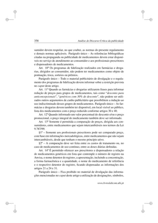 i
i
i
i
i
i
i
i
358 Análise de Discurso Crítica da publicidade
sumidor devem respeitar, no que couber, as normas do presente regulamento
e demais normas aplicáveis. Parágrafo único – As referências bibliográﬁcas
citadas na propaganda ou publicidade de medicamentos devem estar disponí-
veis no serviço de atendimento ao consumidor e aos proﬁssionais prescritores
e dispensadores de medicamentos.
Art. 10º Os programas de ﬁdelização realizados em farmácias e droga-
rias, dirigidos ao consumidor, não podem ter medicamentos como objeto de
pontuação, troca, sorteios ou prêmios.
Parágrafo único – Todo o material publicitário de divulgação e o regula-
mento dos programas de ﬁdelização devem informar sobre a restrição prevista
no caput deste artigo.
Art. 11º Quando as farmácias e drogarias utilizarem frases para informar
redução de preços para grupos de medicamentos, tais como “desconto para
anticoncepcionais”, “genéricos com 30% de desconto”, não podem ser utili-
zados outros argumentos de cunho publicitário que possibilitem a indução ao
uso indiscriminado desses grupos de medicamentos. Parágrafo único – As far-
mácias e drogarias devem também ter disponível, em local visível ao público,
lista dos medicamentos com o preço reduzido conforme artigos 30 e 40.
Art. 12º Quando informado um valor porcentual do desconto e/ou o preço
promocional, o preço integral do medicamento também deve ser informado.
Art. 13º Somente é permitida a comparação de preços, dirigida aos con-
sumidores, entre medicamentos que sejam intercambiáveis nos termos da Lei
9.787/99.
§1º – Somente aos proﬁssionais prescritores pode ser comparado preço,
com base em informações mercadológicas, entre medicamentos que não sejam
intercambiáveis, desde que tenham o mesmo princípio ativo.
§2º – A comparação deve ser feita entre os custos de tratamento ou, no
caso de medicamentos de uso contínuo, entre as doses diárias deﬁnidas.
Art. 14º É permitido oferecer aos prescritores e dispensadores a relação
de medicamentos genéricos em lista que contemple o número de registro na
Anvisa, o nome detentor do registro, a apresentação, incluindo a concentração,
a forma farmacêutica e a quantidade, o nome do medicamento de referência
e o respectivo detentor do registro, ﬁcando dispensadas as informações dos
artigos 21 a 24 e 31.
Parágrafo único – Fica proibido no material de divulgação das informa-
ções mencionadas no caput deste artigo a utilização de designações, símbolos,
www.livroslabcom.ubi.pt
 