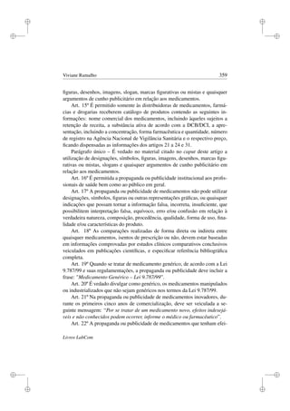 i
i
i
i
i
i
i
i
Viviane Ramalho 359
ﬁguras, desenhos, imagens, slogan, marcas ﬁgurativas ou mistas e quaisquer
argumentos de cunho publicitário em relação aos medicamentos.
Art. 15º É permitido somente às distribuidoras de medicamentos, farmá-
cias e drogarias receberem catálogo de produtos contendo as seguintes in-
formações: nome comercial dos medicamentos, incluindo àqueles sujeitos a
retenção de receita, a substância ativa de acordo com a DCB/DCI, a apre-
sentação, incluindo a concentração, forma farmacêutica e quantidade, número
de registro na Agência Nacional de Vigilância Sanitária e o respectivo preço,
ﬁcando dispensadas as informações dos artigos 21 a 24 e 31.
Parágrafo único – É vedado no material citado no caput deste artigo a
utilização de designações, símbolos, ﬁguras, imagens, desenhos, marcas ﬁgu-
rativas ou mistas, slogans e quaisquer argumentos de cunho publicitário em
relação aos medicamentos.
Art. 16º É permitida a propaganda ou publicidade institucional aos proﬁs-
sionais de saúde bem como ao público em geral.
Art. 17º A propaganda ou publicidade de medicamentos não pode utilizar
designações, símbolos, ﬁguras ou outras representações gráﬁcas, ou quaisquer
indicações que possam tornar a informação falsa, incorreta, insuﬁciente, que
possibilitem interpretação falsa, equívoco, erro e/ou confusão em relação à
verdadeira natureza, composição, procedência, qualidade, forma de uso, ﬁna-
lidade e/ou características do produto.
Art. 18º As comparações realizadas de forma direta ou indireta entre
quaisquer medicamentos, isentos de prescrição ou não, devem estar baseadas
em informações comprovadas por estudos clínicos comparativos conclusivos
veiculados em publicações cientíﬁcas, e especiﬁcar referência bibliográﬁca
completa.
Art. 19º Quando se tratar de medicamento genérico, de acordo com a Lei
9.787/99 e suas regulamentações, a propaganda ou publicidade deve incluir a
frase: Medicamento Genérico – Lei 9.787/99”.
Art. 20º É vedado divulgar como genérico, os medicamentos manipulados
ou industrializados que não sejam genéricos nos termos da Lei 9.787/99.
Art. 21º Na propaganda ou publicidade de medicamentos inovadores, du-
rante os primeiros cinco anos de comercialização, deve ser veiculada a se-
guinte mensagem: “Por se tratar de um medicamento novo, efeitos indesejá-
veis e não conhecidos podem ocorrer, informe o médico ou farmacêutico”.
Art. 22º A propaganda ou publicidade de medicamentos que tenham efei-
Livros LabCom
 