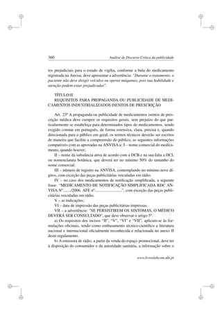 i
i
i
i
i
i
i
i
360 Análise de Discurso Crítica da publicidade
tos prejudiciais para o estado de vigília, conforme a bula do medicamento
registrada na Anvisa, deve apresentar a advertência: Durante o tratamento, o
paciente não deve dirigir veículos ou operar máquinas, pois sua habilidade e
atenção podem estar prejudicadas”.
TÍTULO II
REQUISITOS PARA PROPAGANDA OU PUBLICIDADE DE MEDI-
CAMENTOS INDUSTRIALIZADOS ISENTOS DE PRESCRIÇÃO
Art. 23º A propaganda ou publicidade de medicamentos isentos de pres-
crição médica deve cumprir os requisitos gerais, sem prejuízo do que par-
ticularmente se estabeleça para determinados tipos de medicamentos, sendo
exigido constar em português, de forma ostensiva, clara, precisa e, quando
direcionada para o público em geral, os termos técnicos deverão ser escritos
de maneira que facilite a compreensão do público, as seguintes informações
compatíveis com as aprovadas na ANVISA a: I – nome comercial do medica-
mento, quando houver;
II – nome da substância ativa de acordo com a DCB e na sua falta a DCI,
ou nomenclatura botânica, que deverá ter no mínimo 50% do tamanho do
nome comercial;
III – número de registro na ANVISA, contemplando no mínimo nove dí-
gitos, com exceção das peças publicitárias veiculadas em rádio.
IV – no caso dos medicamentos de notiﬁcação simpliﬁcada, a seguinte
frase: “MEDICAMENTO DE NOTIFICAÇÃO SIMPLIFICADA RDC AN-
VISA Nº......../2006. AFE nº:..........................”, com exceção das peças publi-
citárias veiculadas em rádio.
V – as indicações;
VI – data de impressão das peças publicitárias impressas.
VII – a advertência: SE PERSISTIREM OS SINTOMAS, O MÉDICO
DEVERÁ SER CONSULTADO, que deve observar o artigo 5º.
a) Os requisitos dos incisos “II”, “V”, “VI” e “VII”, aplicam-se às for-
mulações oﬁcinais, tendo como embasamento técnico-cientíﬁco a literatura
nacional e internacional oﬁcialmente reconhecida e relacionada no anexo II
deste regulamento.
b) A emissora de rádio, a partir da venda do espaço promocional, deve ter
à disposição do consumidor e da autoridade sanitária, a informação sobre o
www.livroslabcom.ubi.pt
 