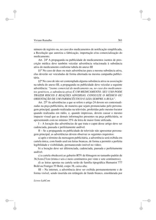 i
i
i
i
i
i
i
i
Viviane Ramalho 361
número de registro ou, no caso dos medicamentos de notiﬁcação simpliﬁcada,
a Resolução que autoriza a fabricação, importação e/ou comercialização do
medicamento.
Art. 24º A propaganda ou publicidade de medicamentos isentos de pres-
crição médica deve também veicular advertência relacionada à substância
ativa do medicamento conforme tabela do anexo III
§1º No caso de duas ou mais advertências para a mesma substância ativa,
elas deverão ser veiculadas de forma alternada na mesma campanha publici-
tária.
§2º No caso de não ser contemplada alguma substância ativa ou associação
na tabela do anexo III, a propaganda ou publicidade deve veicular a seguinte
advertência: “(nome comercial do medicamento ou, no caso dos medicamen-
tos genéricos, a substância ativa) É UM MEDICAMENTO. SEU USO PODE
TRAZER RISCOS E REAÇÕES ADVERSAS. CONSULTE O MÉDICO OU
ORIENTAÇÃO DE UM FARMACÊUTICO E LEIA SEMPRE A BULA”.
Art. 25º As advertências a que se refere o artigo 24 devem ser contextuali-
zadas na peça publicitária, de maneira que sejam pronunciadas pelo persona-
gem principal, quando realizadas na televisão, proferidas pelo mesmo locutor
quando realizadas em rádio, e, quando impressas, devem causar o mesmo
impacto visual que as demais informações presentes na peça publicitária, se
apresentando com no mínimo 35% da letra de maior fonte utilizada.
I – A locução das advertências de que trata o caput desse artigo deve ser
cadenciada, pausada e perfeitamente audível.
II – Se a propaganda ou publicidade de televisão não apresentar persona-
gem principal, as advertências devem observar os seguintes requisitos:
a) após o término da mensagem publicitária, a advertência será exibida em
cartela única, com fundo azul em letras brancas, de forma a permitir a perfeita
legibilidade e visibilidade, permanecendo imóvel no vídeo;
b) a locução deve ser diferenciada, cadenciada, pausada e perfeitamente
audível.
c) a cartela obedecerá ao gabarito RTV de ﬁlmagem no tamanho padrão de
36,5cmx27cm (trinta e seis e meio centímetros por vinte e sete centímetros);
d) as letras apostas na cartela serão de família tipográﬁca Humanist 777
Bold ou Frutiger 55 Bold, corpo 38, caixa alta;
III – Na internet, a advertência deve ser exibida permanentemente e de
forma visível, sendo inserida em retângulo de fundo branco, emoldurada por
Livros LabCom
 