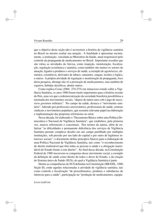 i
i
i
i
i
i
i
i
Viviane Ramalho 29
que o objetivo desta seção não é reconstruir a história da vigilância sanitária
no Brasil ou mesmo avaliar sua atuação. A ﬁnalidade é apresentar sucinta-
mente, a instituição, vinculada ao Ministério da Saúde, atual responsável pelo
controle da propaganda de medicamentos no Brasil. Importante ressaltar que
são várias as atividades da Anvisa, como inspeção, monitoração, ﬁscaliza-
ção, regulação econômica e sanitária, como também são muitos os setores de
atuação, ligados a produtos e serviços de saúde, a exemplo de agrotóxicos, ali-
mentos, cosméticos, derivados de tabaco, saneantes, sangue, tecidos e órgãos,
e outros. A própria atividade de regulação e monitoração de propaganda, foco
desta pesquisa, abrange não só a promoção de medicamentos, mas também de
cigarros, bebidas alcoólicas, dentre outros.
Como explica Costa (2004: 274-275) em minucioso estudo sobre a Vigi-
lância Sanitária, os anos 1980 foram muito importantes para a história recente
do País, uma vez que a redemocratização da sociedade brasileira possibilitou a
retomada dos movimentos sociais, “depois de tantos anos sob o jugo de suces-
sivos governos militares”. No campo da saúde, destaca o “movimento sani-
tário”, liderado por professores universitários, proﬁssionais de saúde, centrais
sindicais e movimentos populares, que assumiu relevante papel na elaboração
e implementação das propostas reformistas no setor.
Nessa década, foi elaborado o “Documento Básico sobre uma Política De-
mocrática e Nacional de Vigilância Sanitária”, que estabelece, pela primeira
vez, marcos referenciais e conceituais. Nos termos da autora, além de en-
fatizar “as diﬁculdades e permanente deﬁciência dos serviços de Vigilância
Sanitária perante complexo desaﬁo em um campo partilhado por múltiplas
instituições, sob pressão por um lado do capital e por outro de legítimos in-
teresses sociais”, o documento deﬁne princípios básicos para a elaboração de
uma Política Nacional de Vigilância Sanitária, tais como “o reconhecimento
do direito inalienável que têm todas as pessoas à saúde e a obrigação inarre-
dável do Estado frente a este direito”. Ao ﬁnal dessa década, na Constituição
Federal de 1988 inscrevem-se conquistas desse movimento social, a exemplo
da deﬁnição de saúde como direito de todos e dever do Estado, e da criação
do Sistema único de Saúde (SUS), do qual a Vigilância Sanitária é parte.
Dentre as competências do SUS deﬁnidas na Constituição (BRASIL, 1988,
Seção II), estão aquelas relacionadas à atividade de vigilância sanitária, tais
como controle e ﬁscalização “de procedimentos, produtos e substâncias de
interesse para a saúde”, participação na “produção de medicamentos, equipa-
Livros LabCom
 