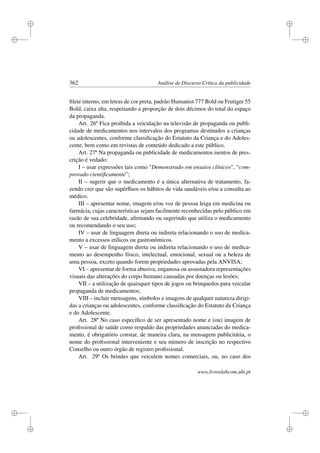 i
i
i
i
i
i
i
i
362 Análise de Discurso Crítica da publicidade
ﬁlete interno, em letras de cor preta, padrão Humanist 777 Bold ou Frutiger 55
Bold, caixa alta, respeitando a proporção de dois décimos do total do espaço
da propaganda.
Art. 26º Fica proibida a veiculação na televisão de propaganda ou publi-
cidade de medicamentos nos intervalos dos programas destinados a crianças
ou adolescentes, conforme classiﬁcação do Estatuto da Criança e do Adoles-
cente, bem como em revistas de conteúdo dedicado a este público.
Art. 27º Na propaganda ou publicidade de medicamentos isentos de pres-
crição é vedado:
I – usar expressões tais como Demonstrado em ensaios clínicos, “com-
provado cientiﬁcamente”;
II – sugerir que o medicamento é a única alternativa de tratamento, fa-
zendo crer que são supérﬂuos os hábitos de vida saudáveis e/ou a consulta ao
médico.
III – apresentar nome, imagem e/ou voz de pessoa leiga em medicina ou
farmácia, cujas características sejam facilmente reconhecidas pelo público em
razão de sua celebridade, aﬁrmando ou sugerindo que utiliza o medicamento
ou recomendando o seu uso;
IV – usar de linguagem direta ou indireta relacionando o uso de medica-
mento a excessos etílicos ou gastronômicos.
V – usar de linguagem direta ou indireta relacionando o uso de medica-
mento ao desempenho físico, intelectual, emocional, sexual ou a beleza de
uma pessoa, exceto quando forem propriedades aprovadas pela ANVISA;
VI – apresentar de forma abusiva, enganosa ou assustadora representações
visuais das alterações do corpo humano causadas por doenças ou lesões;
VII – a utilização de quaisquer tipos de jogos ou brinquedos para veicular
propaganda de medicamentos;
VIII – incluir mensagens, símbolos e imagens de qualquer natureza dirigi-
das a crianças ou adolescentes, conforme classiﬁcação do Estatuto da Criança
e do Adolescente.
Art. 28º No caso especíﬁco de ser apresentado nome e (ou) imagem de
proﬁssional de saúde como respaldo das propriedades anunciadas do medica-
mento, é obrigatório constar, de maneira clara, na mensagem publicitária, o
nome do proﬁssional interveniente e seu número de inscrição no respectivo
Conselho ou outro órgão de registro proﬁssional.
Art. 29º Os brindes que veiculem nomes comerciais, ou, no caso dos
www.livroslabcom.ubi.pt
 