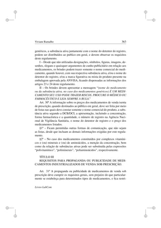 i
i
i
i
i
i
i
i
Viviane Ramalho 363
genéricos, a substância ativa juntamente com o nome do detentor do registro,
podem ser distribuídos ao publico em geral, e devem observar os requisitos
deste regulamento.
I – Desde que não utilizadas designações, símbolos, ﬁguras, imagens, de-
senhos, slogans e quaisquer argumentos de cunho publicitário em relação aos
medicamentos, os brindes podem trazer somente o nome comercial do medi-
camento, quando houver, com sua respectiva substância ativa, e/ou o nome do
detentor do registro, e/ou a marca ﬁgurativa ou mista do produto presente na
embalagem aprovada pela ANVISA, ﬁcando dispensadas as informações dos
artigos 23 e 24 deste regulamento.
II – Os brindes devem apresentar a mensagem “(nome do medicamento
ou da substância ativa, no caso dos medicamentos genéricos) É UM MEDI-
CAMENTO SEU USO PODE TRAZER RISCOS. PROCURE O MÉDICO OU
FARMACÊUTICO E LEIA SEMPRE A BULA.”
Art. 30º A informação sobre os preços dos medicamentos de venda isenta
de prescrição, quando destinados ao público em geral, deve ser feita por meio
de listas nas quais deve constar somente o nome comercial do produto, a subs-
tância ativa segundo a DCB/DCI, a apresentação, incluindo a concentração,
forma farmacêutica e a quantidade, o número de registro na Agência Naci-
onal de Vigilância Sanitária, o nome do detentor de registro e o preço dos
medicamentos listados.
§1º – Ficam permitidas outras formas de comunicação, que não sejam
as listas, desde que incluam as demais informações exigidas por este regula-
mento.
§2º – No caso dos medicamentos constituídos por complexos vitamíni-
cos e (ou) minerais e (ou) de aminoácidos, a menção da concentração, bem
como da relação de substâncias ativas pode ser substituída pelas expressões
“polivitamínico”, “poliminerais”, “poliaminoácidos”, respectivamente.
TÍTULO III
REQUISITOS PARA PROPAGANDA OU PUBLICIDADE DE MEDI-
CAMENTOS INDUSTRIALIZADOS DE VENDA SOB PRESCRIÇÃO.
Art. 31º A propaganda ou publicidade de medicamentos de venda sob
prescrição deve cumprir os requisitos gerais, sem prejuízo do que particular-
mente se estabeleça para determinados tipos de medicamentos, e ﬁca restri-
Livros LabCom
 