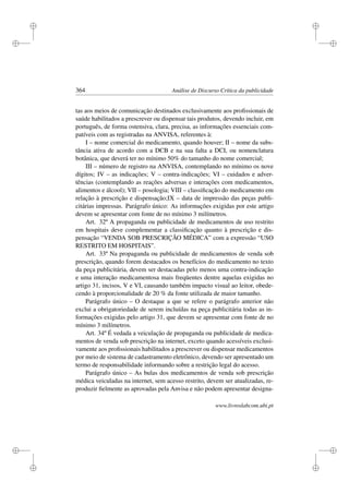 i
i
i
i
i
i
i
i
364 Análise de Discurso Crítica da publicidade
tas aos meios de comunicação destinados exclusivamente aos proﬁssionais de
saúde habilitados a prescrever ou dispensar tais produtos, devendo incluir, em
português, de forma ostensiva, clara, precisa, as informações essenciais com-
patíveis com as registradas na ANVISA, referentes à:
I – nome comercial do medicamento, quando houver; II – nome da subs-
tância ativa de acordo com a DCB e na sua falta a DCI, ou nomenclatura
botânica, que deverá ter no mínimo 50% do tamanho do nome comercial;
III – número de registro na ANVISA, contemplando no mínimo os nove
dígitos; IV – as indicações; V – contra-indicações; VI – cuidados e adver-
tências (contemplando as reações adversas e interações com medicamentos,
alimentos e álcool); VII – posologia; VIII – classiﬁcação do medicamento em
relação à prescrição e dispensação;IX – data de impressão das peças publi-
citárias impressas. Parágrafo único: As informações exigidas por este artigo
devem se apresentar com fonte de no mínimo 3 milímetros.
Art. 32º A propaganda ou publicidade de medicamentos de uso restrito
em hospitais deve complementar a classiﬁcação quanto à prescrição e dis-
pensação “VENDA SOB PRESCRIÇÃO MÉDICA” com a expressão “USO
RESTRITO EM HOSPITAIS”.
Art. 33º Na propaganda ou publicidade de medicamentos de venda sob
prescrição, quando forem destacados os benefícios do medicamento no texto
da peça publicitária, devem ser destacadas pelo menos uma contra-indicação
e uma interação medicamentosa mais freqüentes dentre aquelas exigidas no
artigo 31, incisos, V e VI, causando também impacto visual ao leitor, obede-
cendo à proporcionalidade de 20 % da fonte utilizada de maior tamanho.
Parágrafo único – O destaque a que se refere o parágrafo anterior não
exclui a obrigatoriedade de serem incluídas na peça publicitária todas as in-
formações exigidas pelo artigo 31, que devem se apresentar com fonte de no
mínimo 3 milímetros.
Art. 34º É vedada a veiculação de propaganda ou publicidade de medica-
mentos de venda sob prescrição na internet, exceto quando acessíveis exclusi-
vamente aos proﬁssionais habilitados a prescrever ou dispensar medicamentos
por meio de sistema de cadastramento eletrônico, devendo ser apresentado um
termo de responsabilidade informando sobre a restrição legal do acesso.
Parágrafo único – As bulas dos medicamentos de venda sob prescrição
médica veiculadas na internet, sem acesso restrito, devem ser atualizadas, re-
produzir ﬁelmente as aprovadas pela Anvisa e não podem apresentar designa-
www.livroslabcom.ubi.pt
 