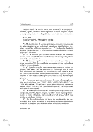 i
i
i
i
i
i
i
i
Viviane Ramalho 367
Parágrafo único – É vedado nessas listas a utilização de designações,
símbolos, ﬁguras, desenhos, marcas ﬁgurativas e mistas, imagens, slogans
e quaisquer argumentos de cunho publicitário em relação aos medicamentos.
TÍTULO IV
REQUISITOS PARA AMOSTRAS GRÁTIS
Art. 42º A distribuição de amostras grátis de medicamentos somente pode
ser feita pelas empresas aos proﬁssionais prescritores, em ambulatórios, hos-
pitais, consultórios médicos e odontológicos. §1º É vedado distribuição de
amostras grátis de vacinas. §2º É vedado distribuição de amostras grátis de
preparações magistrais.
Art. 43º As amostras grátis de medicamentos de venda sob prescrição
médica devem conter 100 % do conteúdo da apresentação original registrada
na ANVISA ecomercializada.
Art. 44º As amostras grátis de medicamentos isentos de prescrição devem
conter no mínimo 50% do conteúdo da apresentação original registrada na
ANVISA e comercializada.
Art. 45º As embalagens das amostras grátis devem conter a seguinte ex-
pressão: ''AMOSTRA GRÁTIS'', não removível, em destaque, com os carac-
teres em tamanho nunca inferior a 70% do tamanho do nome comercial.ou, na
sua falta, da substânciaativa, em tonalidades contrastantes ao padrão daquelas,
inseridos no terço médio daembalagem secundária e ao longo da embalagem
primária
§1º – As amostras grátis de medicamentos de venda sob prescrição mé-
dica devem substituir a frase “VENDA SOB PRESCRIÇÃO MÉDICA” por
“USO SOBPRESCRIÇÃO MÉDICA”, a qual deve se apresentar nos mesmos
moldes daquela, de acordo com o regulamento especíﬁco que dispõe sobre
rotulagem de medicamentos.
§2º – As embalagens secundárias das amostras grátis não podem veicular
designações, símbolos, ﬁguras, imagens, desenhos, slogans e quaisquer argu-
mentos de cunho publicitário, exceto quando aprovado pela ANVISA, para
constar na embalagem original.
§3º – Os dizeres de rotulagem e o layout das amostras grátis não con-
templados neste artigo, bem como as bulas, etiquetas, prospectos devem se
apresentar idênticos aos aprovados para constar na embalagem original.
Livros LabCom
 