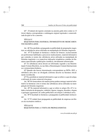 i
i
i
i
i
i
i
i
368 Análise de Discurso Crítica da publicidade
§4º – O número de registro constante na amostra grátis deve conter os 13
(treze) dígitos correspondente a embalagem original registrada e comerciali-
zada da qual se fez a amostra.
TÍTULO V
REQUISITOS PARA MATERIAL INFORMATIVO DE MEDICAMEN-
TOS MANIPULADOS
Art. 46º Fica proibida a propaganda ou publicidade de preparações magis-
trais ou substâncias ativas utilizadas na manipulação de fórmulas magistrais.
Art. 47º É facultado às farmácias o direito de fornecer, exclusivamente
aos proﬁssionais habilitados a prescrever medicamentos, material informativo
que contenha os nomes das substâncias ativas utilizadas na manipulação de
fórmulas magistrais e as respectivas indicações terapêuticas contidas na lite-
ratura especializada e publicações cientíﬁcas, devidamente referenciadas.
§1º As substâncias ativas devem ser informadas segundo a sua Denomi-
nação Comum Brasileira, na sua falta a Denominação Comum Internacional,
ou a nomenclatura botânica.
§2º Quando não houver denominação correspondente na DCB e DCI, a
substância ativa deve ser divulgada conforme descrito na literatura oﬁcial-
mente reconhecida.
§3º Fica proibida no material informativo a que se refere o caput do artigo,
a utilização de nome comercial e/ou preço.
Art. 48º Os fornecedores de matéria prima podem entregar material infor-
mativo às farmácias com os nomes das substâncias ativas utilizadas na mani-
pulação de fórmulas magistrais.
Art. 49º No material informativo a que se refere os artigos 46 e 47 é ve-
dada a inclusão de designações, símbolos, ﬁguras, imagens, desenhos, slogans
e quaisquer argumentos de cunho publicitário em relação à substância ativa.
Art. 50º É facultado às farmácias a propaganda ou publicidade institucio-
nal.
Art. 51º É vedado fazer propaganda ou publicidade de empresas em blo-
cos de receituários médicos.
TÍTULO VI
REQUISITOS PARA A VISITA DE PROPAGANDISTAS
www.livroslabcom.ubi.pt
 