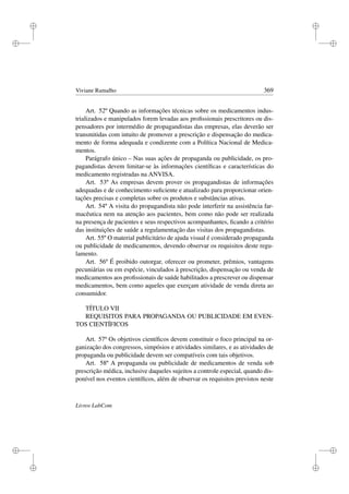 i
i
i
i
i
i
i
i
Viviane Ramalho 369
Art. 52º Quando as informações técnicas sobre os medicamentos indus-
trializados e manipulados forem levadas aos proﬁssionais prescritores ou dis-
pensadores por intermédio de propagandistas das empresas, elas deverão ser
transmitidas com intuito de promover a prescrição e dispensação do medica-
mento de forma adequada e condizente com a Política Nacional de Medica-
mentos.
Parágrafo único – Nas suas ações de propaganda ou publicidade, os pro-
pagandistas devem limitar-se às informações cientíﬁcas e características do
medicamento registradas na ANVISA.
Art. 53º As empresas devem prover os propagandistas de informações
adequadas e de conhecimento suﬁciente e atualizado para proporcionar orien-
tações precisas e completas sobre os produtos e substâncias ativas.
Art. 54º A visita do propagandista não pode interferir na assistência far-
macêutica nem na atenção aos pacientes, bem como não pode ser realizada
na presença de pacientes e seus respectivos acompanhantes, ﬁcando a critério
das instituições de saúde a regulamentação das visitas dos propagandistas.
Art. 55º O material publicitário de ajuda visual é considerado propaganda
ou publicidade de medicamentos, devendo observar os requisitos deste regu-
lamento.
Art. 56º É proibido outorgar, oferecer ou prometer, prêmios, vantagens
pecuniárias ou em espécie, vinculados à prescrição, dispensação ou venda de
medicamentos aos proﬁssionais de saúde habilitados a prescrever ou dispensar
medicamentos, bem como aqueles que exerçam atividade de venda direta ao
consumidor.
TÍTULO VII
REQUISITOS PARA PROPAGANDA OU PUBLICIDADE EM EVEN-
TOS CIENTÍFICOS
Art. 57º Os objetivos cientíﬁcos devem constituir o foco principal na or-
ganização dos congressos, simpósios e atividades similares, e as atividades de
propaganda ou publicidade devem ser compatíveis com tais objetivos.
Art. 58º A propaganda ou publicidade de medicamentos de venda sob
prescrição médica, inclusive daqueles sujeitos a controle especial, quando dis-
ponível nos eventos cientíﬁcos, além de observar os requisitos previstos neste
Livros LabCom
 