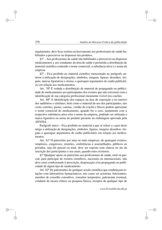 i
i
i
i
i
i
i
i
370 Análise de Discurso Crítica da publicidade
regulamento, deve ﬁcar restrita exclusivamente aos proﬁssionais de saúde ha-
bilitados a prescrever ou dispensar tais produtos.
§1º – Aos proﬁssionais de saúde não habilitados a prescrever ou dispensar
medicamentos e aos estudantes da área de saúde é permitida a distribuição de
material cientíﬁco contendo o nome comercial, a substância ativa e o nome da
empresa.
§2º – Fica proibido no material cientíﬁco mencionado no parágrafo an-
terior a utilização de designações, símbolos, imagem, ﬁguras, desenhos, slo-
gans, marcas ﬁgurativas e mistas, e quaisquer argumentos de cunho publicitá-
rio em relação aos medicamentos.
Art. 59º É vedada a distribuição de material de propaganda ou publici-
dade de medicamentos aos participantes dos eventos que não estiverem com a
identiﬁcação de sua categoria proﬁssional claramente visível nos crachás.
Art. 60º A identiﬁcação dos espaços na área de exposição e no interior
dos auditórios e similares, bem como o material de uso dos participantes, tais
como convites, pastas, canetas, cordão do crachá e blocos podem apresentar
o nome comercial do medicamento, quando for o caso, juntamente com a
respectivo substância ativa e/ou o nome da empresa, podendo ser utilizada a
marca ﬁgurativa ou mista do produto presente na embalagem aprovada pela
ANVISA.
Parágrafo único – Fica proibido no material a que se refere o caput deste
artigo a utilização de designações, símbolos, ﬁguras, imagens desenhos, slo-
gans e quaisquer argumentos de cunho publicitário em relação aos medica-
mentos.
Art. 61º O patrocínio por uma ou mais empresas, de quaisquer eventos,
simpósios, congressos, reuniões, conferências e assemelhados, públicos ou
privados, seja ele parcial ou total, deve ser exposto com clareza no ato da
inscrição dos participantes e nos anais, quando estes existirem.
§1º Qualquer apoio ou patrocínio aos proﬁssionais de saúde, total ou par-
cial, para participar de eventos cientíﬁcos, nacionais ou internacionais, não
deve estar condicionado à prescrição, dispensação e/ou propaganda ou publi-
cidade de algum tipo de medicamento.
Art. 62º Os palestrantes de qualquer sessão cientíﬁca que estabeleçam re-
lações com laboratórios farmacêuticos, tais como ser acionista, funcionário,
membro de conselho consultivo, consultor temporário, palestrante eventual,
condutor de ensaio clínico ou pesquisa básica, receptor de qualquer tipo de
www.livroslabcom.ubi.pt
 