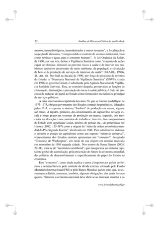 i
i
i
i
i
i
i
i
30 Análise de Discurso Crítica da publicidade
mentos, imunobiológicos, hemoderivados e outros insumos”, e ﬁscalização e
inspeção de alimentos, “compreendido o controle de seu teor nutricional, bem
como bebidas e águas para o consumo humano”. A Lei Orgânica da Saúde,
de 1990, por sua vez, deﬁne a Vigilância Sanitária como “conjunto de ações
capaz de eliminar, diminuir ou prevenir riscos à saúde e de intervir nos pro-
blemas sanitários decorrentes do meio ambiente, da população e circulação
de bens e da prestação de serviços de interesse da saúde” (BRASIL, 1990a,
§1, Art. 6). No ﬁnal da década de 1990, por força do processo de reforma
do Estado, a “Secretaria Nacional de Vigilância Sanitária” (SNVS), criada
em 1976 no governo Geisel, é substituída pela Agência Nacional de Vigilân-
cia Sanitária (Anvisa). Esta, ao contrário daquela, preservadas as funções de
eliminação, diminuição e prevenção de riscos à saúde pública, é fruto do pro-
cesso de redução do papel do Estado como fornecedor exclusivo ou principal
de serviços públicos.
A crise da economia capitalista dos anos 70, que se revelou na deﬂação de
1973-1975, obrigou governantes dos Estados centrais hegemônicos, liderados
pelos EUA, a repensar o sistema “fordista” de produção em massa, vigente
até então. A rigidez, primeiro, dos investimentos de capital ﬁxo de larga es-
cala e longo prazo em sistemas de produção em massa; segundo, dos mer-
cados na alocação e nos contratos de trabalho e, terceiro, dos compromissos
do Estado com seguridade social, direitos de pensão etc., são percebidas por
Harvey (1992: 135-187) como a origem da “ruína da ordem econômica mun-
dial do Pós-Segunda Guerra”, idealizada em 1944. Para substituir tal sistema,
e permitir o avanço do capitalismo como um suposto “interesse universal”,
representantes dos Estados centrais apresentam um “consenso”, designado
“Consenso de Washington”, em razão de sua origem em reunião realizada
em novembro de 1989 naquela cidade. Nos termos de Sousa Santos (2005:
29-31), trata-se do “receituário neoliberal”, que inauguraria um sistema capi-
talista global de acumulação, pela prescrição do futuro da economia mundial,
das políticas de desenvolvimento e especiﬁcamente do papel do Estado na
economia.
Esse “consenso”, como ainda explica o autor, é imposto aos países perifé-
ricos e semiperiféricos pelo controle da dívida externa, efetuado pelo Fundo
Monetário Internacional (FMI) e pelo Banco Mundial, países estes que, ao as-
sumirem a dívida, assumem, também, algumas obrigações, das quais destaco
quatro. Primeiro, a economia nacional deve abrir-se ao mercado mundial e os
www.livroslabcom.ubi.pt
 