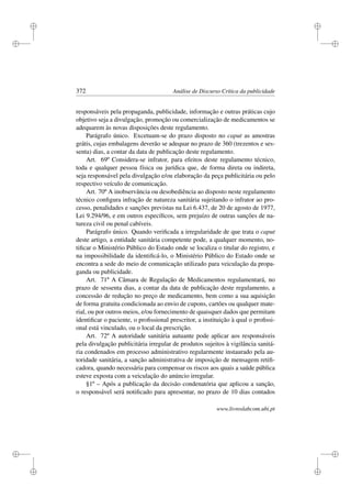 i
i
i
i
i
i
i
i
372 Análise de Discurso Crítica da publicidade
responsáveis pela propaganda, publicidade, informação e outras práticas cujo
objetivo seja a divulgação, promoção ou comercialização de medicamentos se
adequarem às novas disposições deste regulamento.
Parágrafo único. Excetuam-se do prazo disposto no caput as amostras
grátis, cujas embalagens deverão se adequar no prazo de 360 (trezentos e ses-
senta) dias, a contar da data de publicação deste regulamento.
Art. 69º Considera-se infrator, para efeitos deste regulamento técnico,
toda e qualquer pessoa física ou jurídica que, de forma direta ou indireta,
seja responsável pela divulgação e/ou elaboração da peça publicitária ou pelo
respectivo veículo de comunicação.
Art. 70º A inobservância ou desobediência ao disposto neste regulamento
técnico conﬁgura infração de natureza sanitária sujeitando o infrator ao pro-
cesso, penalidades e sanções previstas na Lei 6.437, de 20 de agosto de 1977,
Lei 9.294/96, e em outros especíﬁcos, sem prejuízo de outras sanções de na-
tureza civil ou penal cabíveis.
Parágrafo único. Quando veriﬁcada a irregularidade de que trata o caput
deste artigo, a entidade sanitária competente pode, a qualquer momento, no-
tiﬁcar o Ministério Público do Estado onde se localiza o titular do registro, e
na impossibilidade da identiﬁcá-lo, o Ministério Público do Estado onde se
encontra a sede do meio de comunicação utilizado para veiculação da propa-
ganda ou publicidade.
Art. 71º A Câmara de Regulação de Medicamentos regulamentará, no
prazo de sessenta dias, a contar da data de publicação deste regulamento, a
concessão de redução no preço de medicamento, bem como a sua aquisição
de forma gratuita condicionada ao envio de cupons, cartões ou qualquer mate-
rial, ou por outros meios, e/ou fornecimento de quaisquer dados que permitam
identiﬁcar o paciente, o proﬁssional prescritor, a instituição à qual o proﬁssi-
onal está vinculado, ou o local da prescrição.
Art. 72º A autoridade sanitária autuante pode aplicar aos responsáveis
pela divulgação publicitária irregular de produtos sujeitos à vigilância sanitá-
ria condenados em processo administrativo regularmente instaurado pela au-
toridade sanitária, a sanção administrativa de imposição de mensagem retiﬁ-
cadora, quando necessária para compensar os riscos aos quais a saúde pública
esteve exposta com a veiculação do anúncio irregular.
§1º – Após a publicação da decisão condenatória que aplicou a sanção,
o responsável será notiﬁcado para apresentar, no prazo de 10 dias contados
www.livroslabcom.ubi.pt
 