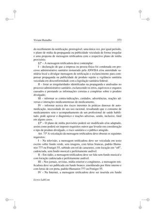 i
i
i
i
i
i
i
i
Viviane Ramalho 373
do recebimento da notiﬁcação, prorrogável, uma única vez, por igual período,
o plano de mídia da propaganda ou publicidade veiculada de forma irregular
e uma proposta de mensagem retiﬁcadora com o respectivo plano de mídia
provisório.
§2º – A mensagem retiﬁcadora deve contemplar:
I – declaração de que a empresa ou pessoa física foi condenada em pro-
cesso administrativo sanitário instaurado pela ANVISA e/ou autoridade sa-
nitária local a divulgar mensagem de retiﬁcação e esclarecimento para com-
pensar propaganda ou publicidade de produto sujeito a vigilância sanitária
veiculada em desconformidade com a legislação sanitária federal;
II – listar as irregularidades identiﬁcadas na propaganda e analisadas no
processo administrativo sanitário, esclarecendo os erros, equívocos e enganos
causados e prestando as informações corretas e completas sobre o produto
divulgado;
III – informar as contra-indicações, cuidados, advertências, reações ad-
versas e interações medicamentosas do medicamento,
IV – informar acerca dos riscos inerentes às práticas danosas de auto-
medicação, necessidade do seu uso racional, ressaltando que o consumo de
medicamentos sem o acompanhamento de um proﬁssional de saúde habili-
tado, pode agravar o diagnóstico e reações adversas, sendo, inclusive, fatal
em alguns casos.
§3º – O plano de mídia provisório poderá ser modiﬁcado e/ou adaptado,
assim como poderá ser imposto requisitos outros que levarão em consideração
o tipo de produto divulgado, o risco sanitário e o público atingido.
Art. 73º A veiculação da mensagem retiﬁcadora deve obserar os seguintes
requisitos:
I – Na televisão, a mensagem retiﬁcadora deve ser veiculada em texto
escrito sobre fundo verde, sem imagens, com letras brancas, padrão Huma-
nist 777 ou Frutiger 55, subindo em rol de caracteres, com locução em “off”,
cadenciada, sem fundo musical e perfeitamente audível.
II – Em rádio, a mensagem retiﬁcadora deve ser lida sem fundo musical e
com locução cadenciada e perfeitamente audível.
III – Nos jornais, revistas, mídia exterior e congêneres, a mensagem reti-
ﬁcadora deve ser publicada em fundo branco, emoldurado por ﬁlete interno e
com letras de cor preta, padrão Humanist 777 ou Frutiger 55.
IV – Na Internet, a mensagem retiﬁcadora deve ser inserida em fundo
Livros LabCom
 