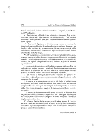 i
i
i
i
i
i
i
i
374 Análise de Discurso Crítica da publicidade
branco, emoldurado por ﬁlete interno, com letras de cor preta, padrão Huma-
nist 777 ou Frutiger
V – Caso o espaço publicitário seja suﬁciente, a mensagem deve ser vei-
culada em cartela única, com as letras em tamanho legível. Caso não seja
suﬁciente, a mensagem deve ser exibida sequencialmente e de forma perfeita-
mente legível.
VI – O responsável pode ser notiﬁcado para apresentar, no prazo de dez
dias contados do recebimento da notiﬁcação prorrogável, uma única vez, por
igual período, modiﬁcações na mensagem retiﬁcadora e no plano de mídia
apresentados para adequálos aos requisitos impostos de acordo com as normas
estabelecidas nesta Resolução.
Art. 74º Cumpridos todos os requisitos, o responsável será notiﬁcado para,
no prazo improrrogável de vinte dias contados do recebimento da notiﬁcação,
proceder à divulgação da mensagem retiﬁcadora nos meios de comunicação,
devendo, em seguida, comprovar a execução completa do plano de mídia da
seguinte forma:
I – em relação às mensagens retiﬁcadoras veiculadas na televisão e em
rádio, deve ser juntada aos autos a nota ﬁscal discriminada comprovando que
a mensagem foi divulgada nos veículos, horários e freqüências previstos no
plano de mídia, bem como a gravação da mensagem veiculada;
II – em relação às mensagens retiﬁcadoras veiculadas nos jornais e re-
vistas, deve ser juntado aos autos um exemplar de cada publicação na qual a
mensagem foi divulgada;
III – em relação às mensagens retiﬁcadoras veiculadas na mídia exterior
e congêneres, devem ser juntadas aos autos, além da nota ﬁscal discriminada
comprovando que a mensagem foi divulgada conforme previsto no plano de
mídia, fotos com os respectivos negativos da mensagem inserida nos respecti-
vos meios;
IV – em relação às mensagens retiﬁcadoras veiculadas na Internet, deve
ser juntado aos autos documento comprovando que a mensagem foi divulgada
nos sítios eletrônicos especiﬁcados no plano de mídia, bem como a impressão
da página contendo a data.
§1º – Após a divulgação da mensagem retiﬁcadora, seguida da compro-
vação da execução completa do plano de mídia, será expedido um despacho
atestando o regular cumprimento da sanção, com a conseqüente extinção do
processo administrativo sanitário.
www.livroslabcom.ubi.pt
 