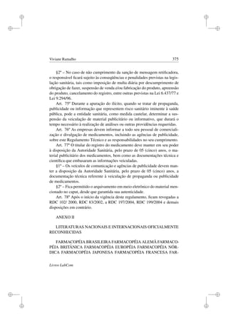 i
i
i
i
i
i
i
i
Viviane Ramalho 375
§2º – No caso de não cumprimento da sanção de mensagem retiﬁcadora,
o responsável ﬁcará sujeito às conseqüências e penalidades previstas na legis-
lação sanitária, tais como imposição de multa diária por descumprimento de
obrigação de fazer, suspensão de venda e/ou fabricação do produto, apreensão
do produto, cancelamento do registro, entre outras previstas na Lei 6.437/77 e
Lei 9.294/96.
Art. 75º Durante a apuração do ilícito, quando se tratar de propaganda,
publicidade ou informação que representem risco sanitário iminente à saúde
pública, pode a entidade sanitária, como medida cautelar, determinar a sus-
pensão da veiculação de material publicitário ou informativo, que durará o
tempo necessário à realização de análises ou outras providências requeridas.
Art. 76º As empresas devem informar a todo seu pessoal de comerciali-
zação e divulgação de medicamentos, incluindo as agências de publicidade,
sobre este Regulamento Técnico e as responsabilidades no seu cumprimento.
Art. 77º O titular do registro do medicamento deve manter em seu poder
à disposição da Autoridade Sanitária, pelo prazo de 05 (cinco) anos, o ma-
terial publicitário dos medicamentos, bem como as documentações técnica e
cientíﬁca que embasaram as informações veiculadas.
§1º – Os veículos de comunicação e agências de publicidade devem man-
ter a disposição da Autoridade Sanitária, pelo prazo de 05 (cinco) anos, a
documentação técnica referente à veiculação de propaganda ou publicidade
de medicamentos.
§2º – Fica permitido o arquivamento em meio eletrônico do material men-
cionado no caput, desde que garantida sua autenticidade.
Art. 78º Após o início da vigência deste regulamento, ﬁcam revogadas a
RDC 102/ 2000, RDC 83/2002, a RDC 197/2004, RDC 199/2004 e demais
disposições em contrário.
ANEXO II
LITERATURAS NACIONAIS E INTERNACIONAIS OFICIALMENTE
RECONHECIDAS
FARMACOPÉIA BRASILEIRA FARMACOPÉIA ALEMÃ FARMACO-
PÉIA BRITÂNICA FARMACOPÉIA EUROPÉIA FARMACOPÉIA NÓR-
DICA FARMACOPÉIA JAPONESA FARMACOPÉIA FRANCESA FAR-
Livros LabCom
 