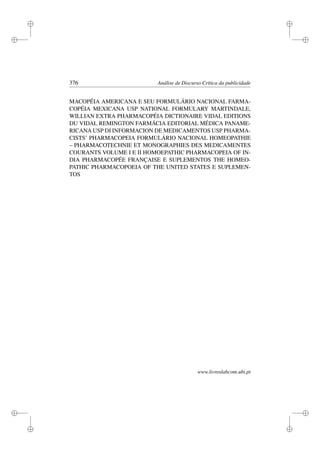 i
i
i
i
i
i
i
i
376 Análise de Discurso Crítica da publicidade
MACOPÉIA AMERICANA E SEU FORMULÁRIO NACIONAL FARMA-
COPÉIA MEXICANA USP NATIONAL FORMULARY MARTINDALE,
WILLIAN EXTRA PHARMACOPÉIA DICTIONAIRE VIDAL EDITIONS
DU VIDAL REMINGTON FARMÁCIA EDITORIAL MÉDICA PANAME-
RICANA USP DI INFORMACION DE MEDICAMENTOS USP PHARMA-
CISTS’ PHARMACOPEIA FORMULÁRIO NACIONAL HOMEOPATHIE
– PHARMACOTECHNIE ET MONOGRAPHIES DES MEDICAMENTES
COURANTS VOLUME I E II HOMOEPATHIC PHARMACOPEIA OF IN-
DIA PHARMACOPÉE FRANÇAISE E SUPLEMENTOS THE HOMEO-
PATHIC PHARMACOPOEIA OF THE UNITED STATES E SUPLEMEN-
TOS
www.livroslabcom.ubi.pt
 