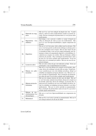 i
i
i
i
i
i
i
i
Viviane Ramalho 379
24.
Hidróxido de mag-
nésio
Não use X se você tem redução da função dos rins. X pode
alterar o efeito de outros medicamentos usados no mesmo pe-
ríodo. Procure orientação do farmacêutico se você já usa outro
medicamento.
25.
Hipromelose Uso
oftálmico
Interrompa o uso e procure o médico se surgir irritação nos
olhos ou alteração da visão ao usar este medicamento. Não
use X se você tem hipersensibilidade a algum componente da
fórmula.
26. Ibuprofeno
Não use se você tem asma, rinite, pólipo nasal ou alergias. Não
use se você tem gastrite ou úlcera do estômago ou doença grave
dos rins, do fígado ou do coração. Não use dose maior do que
a orientada na bula e evite uso por tempo prolongado, pois au-
mentam a chance de sangramento digestivo e de problemas cir-
culatórios no coração e no cérebro. Não use X durante o último
trimestre de gravidez. Peça orientação do farmacêutico antes
de usar X se já estiver usando outro medicamento. O uso em
idosos deve ser orientado por médico. Não use em caso de sus-
peita de dengue.
27. Lactato de cálcio
Não use dose acima da que está indicada na bula. Evite uso
prolongado e sem acompanhamento do médico.
28.
Maleato de carbi-
noxamina
Não use se você tem doença do coração ou da tireóide, glau-
coma, úlcera do estômago, pressão alta ou asma. X pode pro-
vocar sonolência por isso evite bebidas alcoólicas, dirigir ou
trabalhar em máquinas perigosas durante o uso. Não use se es-
tiver grávida ou amamentando. Peça orientação do farmacêu-
tico antes de usar X se já estiver usando outro medicamento.
29.
Maleato de dexclor-
feniramina
Não use em crianças menores de dois anos de idade. Não use
se você tem asma, aumento da próstata, doença do coração ou
da tireóide, glaucoma, úlcera do estômago, ou pressão alta. X
pode provocar sonolência, por isso evite bebidas alcoólicas, di-
rigir ou trabalhar em máquinas perigosas durante o uso deste
medicamento. Não use se estiver grávida ou amamentando.
Peça orientação do farmacêutico antes de usar X se já estiver
usando algum medicamento
30.
Maleato de dex-
clorfeniramina Uso
dermatológico
Não use se você tiver hipersensibilidade aos componentes da
fórmula.
31. Mebendazol
Não use X se você estiver grávida ou amamentando. Não use X
em crianças menores de um ano de idade.
Livros LabCom
 