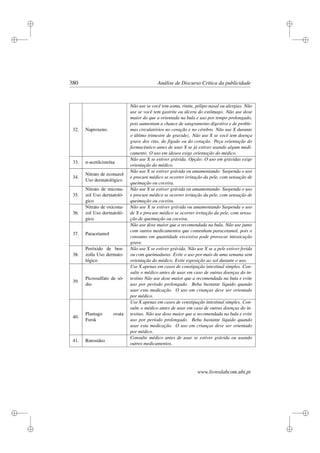 i
i
i
i
i
i
i
i
380 Análise de Discurso Crítica da publicidade
32. Naproxeno.
Não use se você tem asma, rinite, pólipo nasal ou alergias. Não
use se você tem gastrite ou úlcera do estômago. Não use dose
maior do que a orientada na bula e uso por tempo prolongado,
pois aumentam a chance de sangramento digestivo e de proble-
mas circulatórios no coração e no cérebro. Não use X durante
o último trimestre de gravidez. Não use X se você tem doença
grave dos rins, do fígado ou do coração. Peça orientação do
farmacêutico antes de usar X se já estiver usando algum medi-
camento. O uso em idosos exige orientação do médico.
33. n-acetilcisteína
Não use X se estiver grávida. Opção: O uso em grávidas exige
orientação do médico.
34.
Nitrato de econazol
Uso dermatológico
Não use X se estiver grávida ou amamentando. Suspenda o uso
e procure médico se ocorrer irritação da pele, com sensação de
queimação ou coceira.
35.
Nitrato de micona-
zol Uso dermatoló-
gico
Não use X se estiver grávida ou amamentando. Suspenda o uso
e procure médico se ocorrer irritação da pele, com sensação de
queimação ou coceira.
36.
Nitrato de oxicona-
zol Uso dermatoló-
gico
Não use X se estiver grávida ou amamentando Suspenda o uso
de X e procure médico se ocorrer irritação da pele, com sensa-
ção de queimação ou coceira.
37. Paracetamol
Não use dose maior que a recomendada na bula. Não use junto
com outros medicamentos que contenham paracetamol, pois o
consumo em quantidade excessiva pode provocar intoxicação
grave.
38.
Peróxido de ben-
zoíla Uso dermato-
lógico
Não use X se estiver grávida. Não use X se a pele estiver ferida
ou com queimaduras. Evite o uso por mais de uma semana sem
orientação do médico. Evite exposição ao sol durante o uso.
39.
Picossulfato de só-
dio
Use X apenas em casos de constipação intestinal simples. Con-
sulte o médico antes de usar em caso de outras doenças do in-
testino Não use dose maior que a recomendada na bula e evite
uso por período prolongado. Beba bastante líquido quando
usar esta medicação. O uso em crianças deve ser orientado
por médico.
40.
Plantago ovata
Forsk
Use X apenas em casos de constipação intestinal simples. Con-
sulte o médico antes de usar em caso de outras doenças do in-
testino. Não use dose maior que a recomendada na bula e evite
uso por período prolongado. Beba bastante líquido quando
usar esta medicação. O uso em crianças deve ser orientado
por médico.
41. Rutosídeo
Consulte médico antes de usar se estiver grávida ou usando
outros medicamentos.
www.livroslabcom.ubi.pt
 