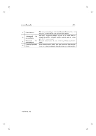 i
i
i
i
i
i
i
i
Viviane Ramalho 381
42. Sulfato ferroso
Não use dose maior que a recomendada na bula e evite o uso
por mais de uma semana sem orientação do médico.
43.
Tiabendazol Uso
dermatológico
Não use X se você tem doença dos rins ou do fígado sem ori-
entação do médico. Consulte médico antes de usar se estiver
grávida ou amamentando
44.
Tioconazol Uso
dermatológico
Consulte médico antes de usar se estiver grávida ou amamen-
tando.
45.
Uréia Uso dermato-
lógico
Evite contato com os olhos, pois pode provocar dano à visão.
O uso em crianças e durante gravidez exige prescrição médica.
Livros LabCom
 