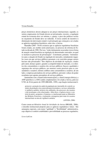 i
i
i
i
i
i
i
i
Viviane Ramalho 31
preços domésticos devem adequar-se aos preços internacionais; segundo, os
setores empresariais do Estado devem ser privatizados; terceiro, a regulação
estatal da economia deve ser mínima, e, quarto, o peso das políticas sociais
no orçamento do Estado deve ser reduzido. É nesse cenário de incentivo à
diminuição da intervenção estatal e à privatização que começam a ser criadas
as agências reguladoras brasileiros, entre elas, a Anvisa.
Ramalho (2007: 79-85) esclarece que as agências reguladoras brasileiras
foram criadas, aos moldes norte-americanos, no processo de reforma do Es-
tado na década de 1990. Por isso, “estão intimamente associadas à nova forma
de atuação estatal brasileira na regulação de determinados mercados, na qual
se incluem os processos de privatização”. Constituem, portanto, “instrumen-
tos para a atuação do Estado na regulação de mercados, notadamente naque-
les casos em que serviços públicos passaram a ser exercidos porque setores
haviam sido privatizados.” Dos objetivos da atividade de regulação, citados
pelo autor, destaco quatro: garantir a competitividade do mercado, e os direi-
tos dos consumidores e usuários dos serviços públicos; buscar a qualidade e
segurança dos serviços públicos, aos menores custos possíveis para os con-
sumidores e usuários; dirimir conﬂitos entre consumidores e usuários, de um
lado, e empresas prestadoras de serviços públicos; prevenir o abuso do poder
econômico por agentes prestadores de serviços públicos.
Juntamente com a Anatel (telecomunicações), a Aneel (energia elétrica), a
ANP (petróleo) e a ANS (saúde complementar), foi criada a Anvisa, pela Lei
9.782, de 26 de janeiro de 1999 (BRASIL, 1999), cuja função institucional é:
promover a proteção da saúde da população por intermédio do controle sa-
nitário da produção e da comercialização de produtos e serviços submetidos
à vigilância sanitária, inclusive dos ambientes, dos processos, dos insumos
e das tecnologias a eles relacionados. Além disso, a Agência exerce o con-
trole de portos, aeroportos e fronteiras e a interlocução junto ao Ministério
das Relações Exteriores e instituições estrangeiras para tratar de assuntos
internacionais na área de vigilância sanitária.
(ANVISA, 2006)
Como consta no Relatório Anual de Atividades da Anvisa (BRASIL, 2006),
o desenho institucional proposto para as agências reguladoras é único. São
autarquias especiais, com maior “agilidade” e “ﬂexibilidade” administrativa,
cujo objetivo é conferir estabilidade e previsibilidade ao processo regulatório.
Livros LabCom
 