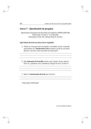 i
i
i
i
i
i
i
i
382 Análise de Discurso Crítica da publicidade
Anexo 7 – Questionário de pesquisa
Questionário de pesquisa de doutorado em Lingüística (PPGL/LIP/UnB)
Doutoranda: Viviane C. V. S. Ramalho
Orientadora: Profa. Dra. Denize Elena G. da Silva
Após leitura do texto em anexo, favor responder:
1. Tendo em vista que textos são ligados a atividades sociais, responda:
qual poderia ser a função deste texto na prática social ou, em outras
palavras, um texto como este pode servir para quê?
2. Que elementos do texto lido (trecho, parte, função, forma, palavra,
frase etc.) ajudaram você a identiﬁcar a função do texto, no item a?
3. Qual é o tema/assunto do texto que você leu?
Gratas pela colaboração!
www.livroslabcom.ubi.pt
 