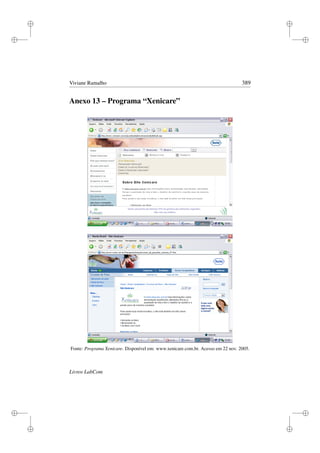 i
i
i
i
i
i
i
i
Viviane Ramalho 389
Anexo 13 – Programa “Xenicare”
Fonte: Programa Xenicare. Disponível em: www.xenicare.com.br. Acesso em 22 nov. 2005.
Livros LabCom
 
