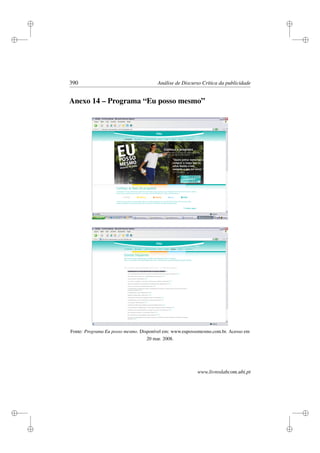 i
i
i
i
i
i
i
i
390 Análise de Discurso Crítica da publicidade
Anexo 14 – Programa “Eu posso mesmo”
Fonte: Programa Eu posso mesmo. Disponível em: www.eupossomesmo.com.br. Acesso em
20 mar. 2008.
www.livroslabcom.ubi.pt
 