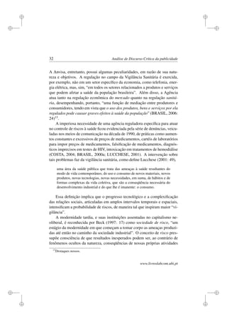 i
i
i
i
i
i
i
i
32 Análise de Discurso Crítica da publicidade
A Anvisa, entretanto, possui algumas peculiaridades, em razão de sua natu-
reza e objetivos. A regulação no campo da Vigilância Sanitária é exercida,
por exemplo, não em um setor especíﬁco da economia, como telefonia, ener-
gia elétrica, mas, sim, “em todos os setores relacionados a produtos e serviços
que podem afetar a saúde da população brasileira”. Além disso, a Agência
atua tanto na regulação econômica do mercado quanto na regulação sanitá-
ria, desempenhando, portanto, “uma função de mediação entre produtores e
consumidores, tendo em vista que o uso dos produtos, bens e serviços por ela
regulados pode causar graves efeitos à saúde da população” (BRASIL, 2006:
24)13.
A imperiosa necessidade de uma agência reguladora especíﬁca para atuar
no controle de riscos à saúde ﬁcou evidenciada pela série de denúncias, veicu-
ladas nos meios de comunicação na década de 1990, de práticas como aumen-
tos constantes e excessivos de preços de medicamentos, cartéis de laboratórios
para impor preços de medicamentos, falsiﬁcação de medicamentos, diagnós-
ticos imprecisos em testes de HIV, intoxicação em tratamentos de hemodiálise
(COSTA, 2004; BRASIL, 2000a; LUCCHESE, 2001). A intervenção sobre
tais problemas faz da vigilância sanitária, como deﬁne Lucchese (2001: 49),
uma área da saúde pública que trata das ameaças à saúde resultantes do
modo de vida contemporâneo, do uso e consumo de novos materiais, novos
produtos, novas tecnologias, novas necessidades, em suma, de hábitos e de
formas complexas da vida coletiva, que são a conseqüência necessária do
desenvolvimento industrial e do que lhe é imanente: o consumo.
Essa deﬁnição implica que o progresso tecnológico e a complexiﬁcação
das relações sociais, articuladas em amplos intervalos temporais e espaciais,
intensiﬁcam a probabilidade de riscos, de maneira tal que inspiram maior “vi-
gilância”.
A modernidade tardia, e suas instituições assentadas no capitalismo ne-
oliberal, é reconhecida por Beck (1997: 17) como sociedade de risco, “um
estágio da modernidade em que começam a tomar corpo as ameaças produzi-
das até então no caminho da sociedade industrial”. O conceito de risco pres-
supõe consciência de que resultados inesperados podem ser, ao contrário de
fenômenos ocultos da natureza, conseqüências de nossas próprias atividades
13
Destaques nossos.
www.livroslabcom.ubi.pt
 