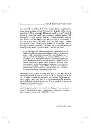 i
i
i
i
i
i
i
i
34 Análise de Discurso Crítica da publicidade
como entendida por Giddens (1991: 64), é uma das dimensões institucionais
básicas da modernidade, ao lado do capitalismo, do poder militar e do in-
dustrialismo14. Nessa instituição, deﬁnida pelo sociólogo como “controle da
informação e supervisão social”, podemos situar a vigilância sanitária. Os
riscos sanitários, assim como seu controle e vigilância, enfocados nesta pes-
quisa dizem respeito àqueles oferecidos pela propaganda de medicamento, os
quais são reconhecidos por Lucchese (2001: 51). Para o autor, a publici-
dade esconde algumas das verdadeiras propriedades de produtos e serviços
que somos diariamente impelidos a consumir e, por isso, muitas vezes oculta
informações importantes aos consumidores. Ainda em seus termos,
dependendo da eﬁciência dos controles sanitários, pode-se ter milhares de
produtos oferecidos ao consumo, cuja qualidade, eﬁcácia ou segurança em
relação à saúde é questionável. Alguns podem conter substâncias cuja re-
lação risco-benefício é estreita e que só poderiam ser utilizadas de forma
racional por aqueles que realmente necessitam, sob pena de gerarem pro-
blemas tão perigosos quanto os que poderiam ajudar a resolver, como é o
caso dos medicamentos. Muitos contêm substâncias – utilizadas em seu
processamento – que são potencialmente tóxicas e que só podem ser con-
sumidas em concentrações restritas. Outras substâncias são cumulativas e
geram problemas crônicos com o uso constante; outras, ainda, não têm sua
toxicologia perfeitamente conhecida e assim por diante.
Por representar riscos potencias para a saúde, uma vez que pode induzir ao
consumo inadequado de substâncias tóxicas, inócuas, dispensáveis, de eﬁ-
cácia duvidosa, a promoção comercial de medicamentos é regulamentada e
controlada pela Anvisa. Essa atividade de vigilância é amparada, atualmente,
pela Resolução de Diretoria Colegiada 102, de 30 de novembro de 2000 (RDC
102/2000), que apresento a seguir.
14
Capitalismo compreendido como “acumulação de capital no contexto de trabalho e mer-
cados de produtos competitivos”; poder militar, como “controle dos meios de violência no
contexto da industrialização da guerra”, e industrialismo, a “transformação da natureza e o
desenvolvimento do ‘ambiente criado’” (GIDDENS, 1991:64).
www.livroslabcom.ubi.pt
 