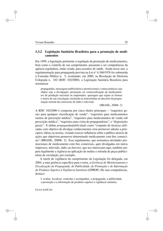 i
i
i
i
i
i
i
i
Viviane Ramalho 35
1.3.2 Legislação Sanitária Brasileira para a promoção de medi-
camentos
Em 1999, a legislação pertinente à regulação da promoção de medicamentos,
bem como o controle de seu cumprimento, passaram a ser competências da
agência reguladora, então criada, para assuntos de saúde. Ainda nesse ano, a
regulamentação para propaganda prevista na Lei n° 6.360/1976 foi submetida
à Consulta Pública n. 5, resultando, em 2000, na Resolução de Diretoria
Colegiada n. 102 (RDC 102/2000), a Legislação Sanitária Brasileira para
normatizar
propagandas, mensagens publicitárias e promocionais e outras práticas cujo
objeto seja a divulgação, promoção ou comercialização de medicamen-
tos de produção nacional ou importados, quaisquer que sejam as formas
e meios de sua veiculação, incluindo as transmitidas no decorrer da progra-
mação normal das emissoras de rádio e televisão.
(BRASIL, 2000b: 2)
A RDC 102/2000 é composta por cinco títulos principais – “requisitos ge-
rais para qualquer classiﬁcação de venda”, “requisitos para medicamentos
isentos de prescrição médica”, “requisitos para medicamentos de venda sob
prescrição médica”, “requisitos para visita de propagandistas”, e “disposições
gerais”. E deﬁne propaganda/publicidade como “conjunto de técnicas utili-
zadas com objetivo de divulgar conhecimentos e/ou promover adesão a prin-
cípios; idéias ou teorias, visando exercer inﬂuência sobre o público através de
ações que objetivem promover determinado medicamento com ﬁns comerci-
ais” (BRASIL, 2000b: 2). Esse regulamento, que normatiza atividades pro-
mocionais de medicamento com ﬁns comerciais, quer divulgadas em meios
impressos, televisão, rádio ou Internet, que nos interessam aqui, também am-
para legalmente a Agência na aplicação de multas e retirada de peças publici-
tárias de circulação, por exemplo.
A tarefa de vigilância do cumprimento da Legislação foi delegada, em
2004, a uma gerência especíﬁca para o tema, a Gerência de Monitoramento e
Fiscalização de Propaganda, de Publicidade, de Promoção e de Informação
de Produtos Sujeitos à Vigilância Sanitária (GPROP). De suas competências,
destaco:
I. avaliar, ﬁscalizar, controlar e acompanhar, a propaganda, a publicidade,
a promoção e a informação de produtos sujeitos à vigilância sanitária;
Livros LabCom
 