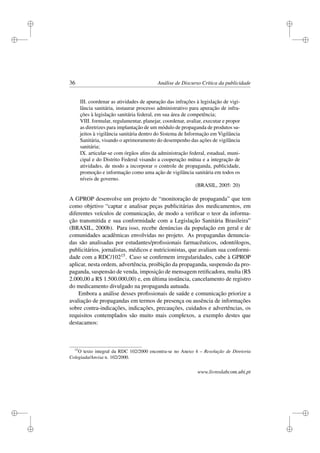 i
i
i
i
i
i
i
i
36 Análise de Discurso Crítica da publicidade
III. coordenar as atividades de apuração das infrações à legislação de vigi-
lância sanitária, instaurar processo administrativo para apuração de infra-
ções à legislação sanitária federal, em sua área de competência;
VIII. formular, regulamentar, planejar, coordenar, avaliar, executar e propor
as diretrizes para implantação de um módulo de propaganda de produtos su-
jeitos à vigilância sanitária dentro do Sistema de Informação em Vigilância
Sanitária, visando o aprimoramento do desempenho das ações de vigilância
sanitária;
IX. articular-se com órgãos aﬁns da administração federal, estadual, muni-
cipal e do Distrito Federal visando a cooperação mútua e a integração de
atividades, de modo a incorporar o controle de propaganda, publicidade,
promoção e informação como uma ação de vigilância sanitária em todos os
níveis de governo.
(BRASIL, 2005: 20)
A GPROP desenvolve um projeto de “monitoração de propaganda” que tem
como objetivo “captar e analisar peças publicitárias dos medicamentos, em
diferentes veículos de comunicação, de modo a veriﬁcar o teor da informa-
ção transmitida e sua conformidade com a Legislação Sanitária Brasileira”
(BRASIL, 2000b). Para isso, recebe denúncias da população em geral e de
comunidades acadêmicas envolvidas no projeto. As propagandas denuncia-
das são analisadas por estudantes/proﬁssionais farmacêuticos, odontólogos,
publicitários, jornalistas, médicos e nutricionistas, que avaliam sua conformi-
dade com a RDC/10215. Caso se conﬁrmem irregularidades, cabe à GPROP
aplicar, nesta ordem, advertência, proibição da propaganda, suspensão da pro-
paganda, suspensão de venda, imposição de mensagem retiﬁcadora, multa (R$
2.000,00 a R$ 1.500.000,00) e, em última instância, cancelamento de registro
do medicamento divulgado na propaganda autuada.
Embora a análise desses proﬁssionais de saúde e comunicação priorize a
avaliação de propagandas em termos de presença ou ausência de informações
sobre contra-indicações, indicações, precauções, cuidados e advertências, os
requisitos contemplados são muito mais complexos, a exemplo destes que
destacamos:
15
O texto integral da RDC 102/2000 encontra-se no Anexo 4 – Resolução de Diretoria
Colegiada/Anvisa n. 102/2000.
www.livroslabcom.ubi.pt
 