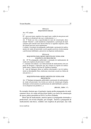 i
i
i
i
i
i
i
i
Viviane Ramalho 37
TÍTULO I
REQUISITOS GERAIS
Art. 4º É vedado:
(...)
IV – provocar temor, angústia e/ou sugerir que a saúde de uma pessoa será
ou poderá ser afetada por não usar o medicamento; (...)
Art. 5º Tendo em vista a especiﬁcidade do meio de comunicação, deno-
minado “Internet”, a rede mundial de computadores, a promoção de medi-
camentos pelo referido meio deverá observar os seguintes requisitos, além
dos demais previstos neste regulamento:
é vedada a veiculação de propaganda, publicidade e promoção de medica-
mentos de venda sob prescrição, exceto quando acessíveis exclusivamente
a proﬁssionais habilitados a prescrever ou dispensar medicamentos;
TÍTULO II
REQUISITOS PARA MEDICAMENTOS DE VENDA SEM
EXIGÊNCIA DE PRESCRIÇÃO
Art. 10º Na propaganda, publicidade e promoção de medicamentos de
venda sem exigência de prescrição é vedado:
I – estimular e/ou induzir o uso indiscriminado de medicamentos e/ou em-
prego de dosagens e indicações que não constem no registro do medica-
mento junto a Agência Nacional de Vigilância Sanitária.
X – usar de linguagem direta ou indireta relacionando o uso de medica-
mento ao desempenho físico, intelectual, emocional, sexual ou a beleza de
uma pessoa (...)
REQUISITOS PARA MEDICAMENTOS DE VENDA SOB
PRESCRIÇÃO
Art. 13º Qualquer propaganda, publicidade ou promoção de medicamentos
de venda sob prescrição, ﬁca restrita aos meios de comunicação dirigida,
destinados exclusivamente aos proﬁssionais de saúde habilitados a prescre-
ver ou dispensar tais produtos (...).
(BRASIL, 2000b: 3-7)
Os exemplos ilustram que a Legislação vigente proíbe propagandas de medi-
camentos éticos, de venda sob prescrição médica, nos meios de comunicação
de massa, prática permitida nos EUA e na Nova Zelândia.
Deste tipo de medicamento, autoriza apenas as propagandas destinadas a
proﬁssionais, em revistas dirigidas, por exemplo. Autoriza a propaganda de
medicamentos não-éticos, vendidos sem exigência de prescrição, mas veda
Livros LabCom
 