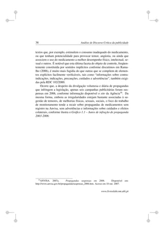 i
i
i
i
i
i
i
i
38 Análise de Discurso Crítica da publicidade
textos que, por exemplo, estimulem o consumo inadequado do medicamento,
ou que tenham potencialidade para provocar temor, angústia, ou ainda que
associem o uso do medicamento a melhor desempenho físico, intelectual, se-
xual e outros. É notável que esta última faceta do objeto de controle, freqüen-
temente constituída por sentidos implícitos conforme discutimos em Rama-
lho (2006), é muito mais fugidia do que outras que se compõem de elemen-
tos explícitos facilmente veriﬁcáveis, tais como “informações sobre contra-
indicações, indicações, precauções, cuidados e advertências”, também exigi-
das pela RDC 102/2000.
Ocorre que, a despeito da divulgação volumosa e diária de propagandas
que infringem a legislação, apenas seis campanhas publicitárias foram sus-
pensas em 2006, conforme informação disponível o site da Agência16. Da
mesma forma, embora as irregularidades estejam bastante associadas à su-
gestão de temores, de melhorias físicas, sexuais, sociais, o foco do trabalho
de monitoramento tende a recair sobre propagandas de medicamentos sem
registro na Anvisa, sem advertências e informações sobre cuidados e efeitos
colaterais, conforme ilustra o Gráﬁco 1.1 – Autos de infração de propaganda
2003-2006:
16
ANVISA. 2007a. Propagandas suspensas em 2006. Disponível em:
http://www.anvisa.gov.br/propaganda/suspensas_2006.htm. Acesso em 10 out. 2007.
www.livroslabcom.ubi.pt
 