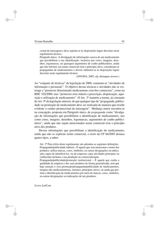 i
i
i
i
i
i
i
i
Viviane Ramalho 41
cional da mensagem e deve sujeitar-se às disposições legais descritas neste
regulamento técnico.
Parágrafo único. A divulgação de informações acerca de um medicamento
que possibilitem a sua identiﬁcação, inclusive por cores, imagens, dese-
nhos, logomarcas, ou quaisquer argumentos de cunho publicitários, ainda
que não informe seu nome comercial e/ou o princípio ativo, consideram-se
propagandas de medicamentos e devem submeter-se às disposições legais
descritas neste regulamento técnico.
(ANVISA, 2005, s/p, destaques nossos.)
Ao “conjunto de técnicas” da legislação de 2000, somaram-se “atividades de
informação e persuasão”. O objetivo dessas técnicas e atividades não se res-
tringe a “promover determinado medicamento com ﬁns comerciais”, como na
RDC 102/2000, mas “promover e/ou induzir a prescrição, dispensação, aqui-
sição e utilização de medicamento”. O Art. 3º mantém a norma, já constante
do Art. 9º da legislação anterior, de que qualquer tipo de “propaganda, publici-
dade ou promoção de medicamento deve ser realizada de maneira que resulte
evidente o caráter promocional da mensagem”. Mudança maior encontra-se
na concepção, proposta em Parágrafo único, de propaganda como “divulga-
ção de informações que possibilitem a identiﬁcação de medicamentos, tais
como cores, imagens, desenhos, logomarcas, argumentos de cunho publici-
tários”, ainda que não sejam mencionados nome comercial e/ou o princípio
ativo dos produtos.
Dessas informações que possibilitam a identiﬁcação do medicamento,
ainda que não se explicite nome comercial, o texto da CP 84/2005 destaca
quatro tipos, a saber:
Art. 2º Para efeito deste regulamento são adotadas as seguintes deﬁnições:
Propaganda/publicidade indireta – É aquela que sem mencionar o nome dos
produtos, utiliza marcas, cores, símbolos, ou outras designações ou indica-
ções capaz de identiﬁcá-los, ou de empresas cujas atividades principais ou
conhecidas incluam a sua produção ou comercialização.
Propaganda/publicidade/promoção institucional – É aquela que exalta a
qualidade da empresa e dos seus produtos de forma generalizada, sem que
haja menção e (ou) promoção/propaganda/publicidade de medicamentos,
terapias não medicamentosas, insumos, princípios ativos, ou ainda que per-
mita a identiﬁcação de medicamentos por meio de marcas, cores, símbolos,
ou outras designações ou indicações de tais produtos.
Livros LabCom
 