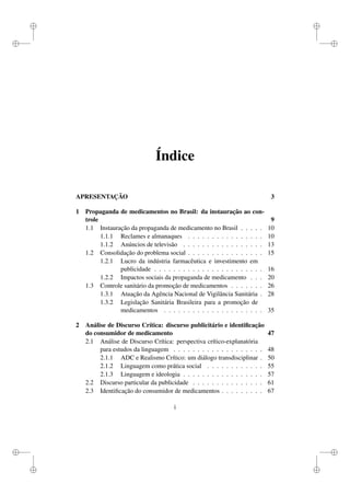 i
i
i
i
i
i
i
i
Índice
APRESENTAÇÃO 3
1 Propaganda de medicamentos no Brasil: da instauração ao con-
trole 9
1.1 Instauração da propaganda de medicamento no Brasil . . . . . 10
1.1.1 Reclames e almanaques . . . . . . . . . . . . . . . . 10
1.1.2 Anúncios de televisão . . . . . . . . . . . . . . . . . 13
1.2 Consolidação do problema social . . . . . . . . . . . . . . . . 15
1.2.1 Lucro da indústria farmacêutica e investimento em
publicidade . . . . . . . . . . . . . . . . . . . . . . . 16
1.2.2 Impactos sociais da propaganda de medicamento . . . 20
1.3 Controle sanitário da promoção de medicamentos . . . . . . . 26
1.3.1 Atuação da Agência Nacional de Vigilância Sanitária . 28
1.3.2 Legislação Sanitária Brasileira para a promoção de
medicamentos . . . . . . . . . . . . . . . . . . . . . 35
2 Análise de Discurso Crítica: discurso publicitário e identiﬁcação
do consumidor de medicamento 47
2.1 Análise de Discurso Crítica: perspectiva crítico-explanatória
para estudos da linguagem . . . . . . . . . . . . . . . . . . . 48
2.1.1 ADC e Realismo Crítico: um diálogo transdisciplinar . 50
2.1.2 Linguagem como prática social . . . . . . . . . . . . 55
2.1.3 Linguagem e ideologia . . . . . . . . . . . . . . . . . 57
2.2 Discurso particular da publicidade . . . . . . . . . . . . . . . 61
2.3 Identiﬁcação do consumidor de medicamentos . . . . . . . . . 67
i
 