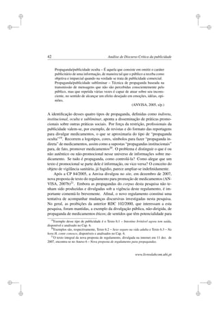 i
i
i
i
i
i
i
i
42 Análise de Discurso Crítica da publicidade
Propaganda/publicidade oculta – É aquela que consiste em omitir o caráter
publicitário de uma informação, de maneira tal que o público a receba como
objetiva e imparcial quando na verdade se trata de publicidade comercial.
Propaganda/publicidade subliminar – Técnica de propaganda baseada na
transmissão de mensagens que não são percebidas conscientemente pelo
público, mas que repetida várias vezes é capaz de atuar sobre seu incons-
ciente, no sentido de alcançar um efeito desejado em emoções, idéias, opi-
niões.
(ANVISA, 2005, s/p.)
A identiﬁcação desses quatro tipos de propaganda, deﬁnidas como indireta,
institucional, oculta e subliminar, aponta a disseminação de práticas promo-
cionais sobre outras práticas sociais. Por força da restrição, proﬁssionais da
publicidade valem-se, por exemplo, de revistas e do formato das reportagens
para divulgar medicamentos, o que se aproximaria do tipo de “propaganda
oculta”19. Recorrem a logotipos, cores, símbolos para fazer “propaganda in-
direta” de medicamentos, assim como a supostas “propagandas institucionais”
para, de fato, promover medicamentos20. O problema é distinguir o que é ou
não autêntico ou não-promocional nesse universo de informações sobre me-
dicamento. Se tudo é propaganda, como controlá-la? Como alegar que um
texto é promocional se parte dele é informação, ou vice-versa? O conceito do
objeto de vigilância sanitária, já fugidio, parece ampliar-se indeﬁnidamente.
Após a CP 84/2005, a Anvisa divulgou no site, em dezembro de 2007,
nova proposta de texto do regulamento para promoção de medicamentos (AN-
VISA, 2007b)21. Embora as propagandas do corpus desta pesquisa não te-
nham sido produzidas e divulgadas sob a vigência deste regulamento, é im-
portante comentá-lo brevemente. Aﬁnal, o novo regulamento constitui uma
tentativa de acompanhar mudanças discursivas investigadas nesta pesquisa.
No geral, as proibições da anterior RDC 102/2000, que interessam a esta
pesquisa, foram mantidas, a exemplo da divulgação pública, não-dirigida, de
propaganda de medicamentos éticos; de sentidos que têm potencialidade para
19
Exemplo desse tipo de publicidade é o Texto 6.1 – Intestino Irritável agora tem saída,
disponível e analisado no Cap. 6.
20
Exemplos são, respectivamente, Texto 6.2 – Sexo seguro na vida adulta e Texto 6.3 – Na
hora H, conte conosco, disponíveis e analisados no Cap. 6.
21
O texto integral da nova proposta de regulamento, divulgada na internet em 11 dez. de
2007, encontra-se no Anexo 6 – Nova proposta de regulamento para propagandas.
www.livroslabcom.ubi.pt
 