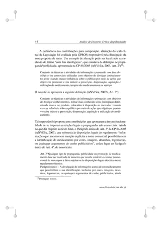 i
i
i
i
i
i
i
i
44 Análise de Discurso Crítica da publicidade
A pertinência das contribuições para composição, alteração do texto ﬁ-
nal da Legislação foi avaliada pela GPROP, responsável pela divulgação da
nova proposta de texto. Um exemplo de alteração pode ser localizado na ex-
clusão do termo “com ﬁns ideológicos”, que constava da deﬁnição de propa-
ganda/publicidade, apresentada na CP 85/2005 (ANVISA, 2005, Art. 2º)22:
Conjunto de técnicas e atividades de informação e persuasão com ﬁns ide-
ológicos ou comerciais utilizadas com objetivo de divulgar conhecimen-
tos e/ou visando exercer inﬂuência sobre o público por meio de ações que
objetivem promover e /ou induzir a prescrição, dispensação, aquisição e
utilização de medicamento, terapia não medicamentosa ou serviço.
O novo texto apresenta a seguinte deﬁnição (ANVISA, 2007b, Art. 2º):
Conjunto de técnicas e atividades de informação e persuasão com objetivo
de divulgar conhecimentos, tornar mais conhecido e/ou prestigiado deter-
minada marca ou produto, colocados à disposição no mercado, visando
exercer inﬂuência sobre o público por meio de ações que objetivem promo-
ver e/ou induzir a prescrição, dispensação, aquisição e utilização de medi-
camento.
Tal supressão foi proposta em contribuições que apontaram a inconstituciona-
lidade de se imporem restrições legais a propagandas não comerciais. Ainda
no que diz respeito ao texto ﬁnal, o Parágrafo único do Art. 3º da CP 84/2005
(ANVISA, 2005), que submetia às disposições legais do regulamento “infor-
mações que, mesmo sem menção explícita a nome comercial, possibilitassem
a identiﬁcação do medicamento por cores, imagens, desenhos, logomarcas,
ou quaisquer argumentos de cunho publicitários”, cedeu lugar ao Parágrafo
único do Art. 4º, do novo texto:
Art. 3º Qualquer tipo de propaganda, publicidade ou promoção de medica-
mento deve ser realizada de maneira que resulte evidente o caráter promo-
cional da mensagem e deve sujeitar-se às disposições legais descritas neste
regulamento técnico.
Parágrafo único – A divulgação de informações acerca de um medicamento
que possibilitem a sua identiﬁcação, inclusive por cores, imagens, dese-
nhos, logomarcas, ou quaisquer argumentos de cunho publicitários, ainda
22
Destaques nossos.
www.livroslabcom.ubi.pt
 