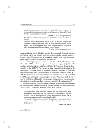 i
i
i
i
i
i
i
i
Viviane Ramalho 45
que não informe seu nome comercial e/ou o princípio ativo, consideram-se
propagandas de medicamentos e devem submeter-se às disposições legais
descritas neste regulamento técnico.
(ANVISA, 2005, destaques nossos).
Art. 4º Não é permitida a propaganda ou publicidade enganosa, abusiva e
indireta.
Parágrafo único – Fica vedado utilizar técnica de veicular imagem e/ou
mencionar a substância ativa ou marca de medicamentos de forma não os-
tensiva e não declaradamente publicitária, em programas de televisão ou
rádio, ﬁlme cinematográﬁco, espetáculo teatral e outros.
(ANVISA, 2007b, destaques nossos).
Ao contrário da ampla deﬁnição anterior de propaganda de medicamentos
(ANVISA, 2005), que tornaria praticamente impossível o controle sanitário,
o novo Parágrafo único do Art. 4º (ANVISA, 2007b), veda, especiﬁcamente,
práticas publicitárias não-declaradas, ou explícitas.
As contribuições que resultaram na alteração do Parágrafo único do Art.
3º da CP 84/2005 sustentaram que conceitos como propaganda/publicidade
oculta e subliminar já são vedados pelo Código de Proteção e Defesa do Con-
sumidor. A Lei 8.078/90, Art. 36, apresenta o “princípio da identiﬁcação da
publicidade”, segundo o qual “a publicidade deve ser veiculada de tal forma
que o consumidor, fácil e imediatamente, a identiﬁque como tal” (BRASIL,
1990b). Além disso, conforme se alega nas contribuições, o Art. 7º da CP
84/2005, que se tornaria, com adaptações, o Art. 4º do texto ﬁnal, já prevê
que “é proibida a publicidade, propaganda e (ou) promoção enganosa, abu-
siva, indireta ou subliminar, bem como merchandising de medicamentos”.
Ainda pelo mesmo motivo, dos quatro tipos de propagandas não-declaradas
ou não-ostensivas, apresentadas na CP 84/2005, quais sejam, indireta, institu-
cional, oculta e subliminar, restaram apenas duas, a saber:
Propaganda/publicidade indireta – É aquela que sem mencionar o nome
dos produtos, utiliza marcas e (ou) símbolos (e ou) designações e(ou) in-
dicações capaz de identiﬁcá-los, e /ou cita a existência de algum tipo de
tratamento para uma condição especíﬁca de saúde.
Propaganda/publicidade institucional – É aquela que exalta a qualidade da
empresa, sem exaltar características dos medicamentos, insumos ou subs-
tâncias ativas.
(ANVISA, 2007b)
Livros LabCom
 