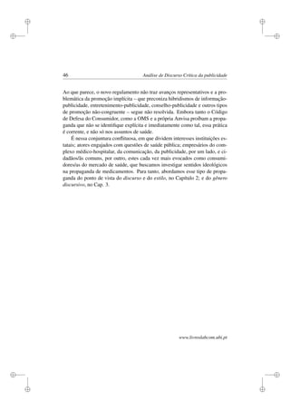 i
i
i
i
i
i
i
i
46 Análise de Discurso Crítica da publicidade
Ao que parece, o novo regulamento não traz avanços representativos e a pro-
blemática da promoção implícita – que preconiza hibridismos de informação-
publicidade, entretenimento-publicidade, conselho-publicidade e outros tipos
de promoção não-congruente – segue não resolvida. Embora tanto o Código
de Defesa do Consumidor, como a OMS e a própria Anvisa proíbam a propa-
ganda que não se identiﬁque explícita e imediatamente como tal, essa prática
é corrente, e não só nos assuntos de saúde.
É nessa conjuntura conﬂituosa, em que dividem interesses instituições es-
tatais; atores engajados com questões de saúde pública; empresários do com-
plexo médico-hospitalar, da comunicação, da publicidade, por um lado, e ci-
dadãos/ãs comuns, por outro, estes cada vez mais evocados como consumi-
dores/as do mercado de saúde, que buscamos investigar sentidos ideológicos
na propaganda de medicamentos. Para tanto, abordamos esse tipo de propa-
ganda do ponto de vista do discurso e do estilo, no Capítulo 2; e do gênero
discursivo, no Cap. 3.
www.livroslabcom.ubi.pt
 