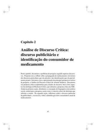 i
i
i
i
i
i
i
i
Capítulo 2
Análise de Discurso Crítica:
discurso publicitário e
identiﬁcação do consumidor de
medicamento
Neste capítulo, discutimos o problema de pesquisa segundo aspectos discursi-
vos. Propomo-nos a reﬂetir sobre a propaganda de medicamentos em termos
dos discursos particulares que ela articula e das identiﬁcações que ela parcial-
mente projeta. Iniciamos com a apresentação da principal perspectiva teórica
da pesquisa, a Análise de Discurso Crítica de vertente britânica. Discutimos
sua proposta crítico-explanatória para estudos do discurso, bem como aspec-
tos da ontologia do Realismo Crítico, que alimenta a proposta crítica da ADC.
Ainda na primeira seção, abordamos a concepção de linguagem como prática
social, central para a pesquisa, assim como o conceito crítico de ideologia que
informa o estudo. Na segunda seção, reﬂetimos sobre o discurso particular
da publicidade e, na terceira, sobre a identiﬁcação do/a consumidor/a atual de
medicamentos.
47
 