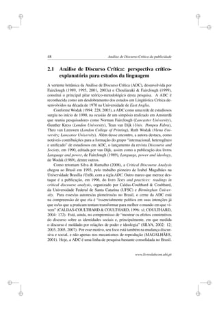i
i
i
i
i
i
i
i
48 Análise de Discurso Crítica da publicidade
2.1 Análise de Discurso Crítica: perspectiva crítico-
explanatória para estudos da linguagem
A vertente britânica da Análise de Discurso Crítica (ADC), desenvolvida por
Fairclough (1989, 1995, 2001, 2003a) e Chouliaraki & Fairclough (1999),
constitui o principal pilar teórico-metodológico desta pesquisa. A ADC é
reconhecida como um desdobramento dos estudos em Lingüística Crítica de-
senvolvidos na década de 1970 na Universidade de East Anglia.
Conforme Wodak (1994: 228, 2003), a ADC como uma rede de estudiosos
surgiu no início de 1990, na ocasião de um simpósio realizado em Amsterdã
que reuniu pesquisadores como Norman Fairclough (Lancaster University),
Gunther Kress (London University), Teun van Dijk (Univ. Pompeu Fabra),
Theo van Leeuwen (London College of Printing), Ruth Wodak (Viena Uni-
versity; Lancaster University). Além desse encontro, a autora destaca, como
notáveis contribuições para a formação do grupo “internacional, heterogêneo
e uniﬁcado” de estudiosos em ADC, o lançamento da revista Discourse and
Society, em 1990, editada por van Dijk, assim como a publicação dos livros
Language and power, de Fairclough (1989), Language, power and ideology,
de Wodak (1989), dentre outros.
Como retomam Silva & Ramalho (2008), a Critical Discourse Analysis
chegou ao Brasil em 1993, pelo trabalho pioneiro de Izabel Magalhães na
Universidade Brasília (UnB), com a sigla ADC. Outro marco que merece des-
taque é a publicação, em 1996, do livro Texts and practices: readings in
critical discourse analysis, organizado por Caldas-Coulthard & Coulthard,
da Universidade Federal de Santa Catarina (UFSC) e Birminghan Univer-
sity. Para esses/as autores/as pioneiros/as no Brasil, o cerne da ADC está
na compreensão de que ela é “essencialmente política em suas intenções já
que os/as que a praticam tentam transformar para melhor o mundo em que vi-
vem” (CALDAS-COULTHARD & COULTHARD, 1996: xi; COULTHARD,
2004: 172). Está, ainda, no compromisso de “mostrar os efeitos construtivos
do discurso sobre as identidades sociais e, principalmente, em que medida
o discurso é moldado por relações de poder e ideologia” (SILVA, 2002: 12;
2003, 2005, 2007). Por esse motivo, seu foco está também na mudança discur-
siva e social, e não apenas nos mecanismos de reprodução (MAGALHÃES,
2001). Hoje, a ADC é uma linha de pesquisa bastante consolidada no Brasil.
www.livroslabcom.ubi.pt
 