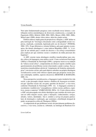 i
i
i
i
i
i
i
i
Viviane Ramalho 49
Vem tanto fundamentando pesquisas como recebendo novas leituras e con-
tribuições teórico-metodológicas de diversos/as estudiosos/as, a exemplo de
Figueiredo (2004), Heberle (2000, 2004, 2005), Meurer (2004, 2005, 2006),
Moita Lopes (2006), dentre vários outros, além dos citados acima.
Embora endosse ampla gama de perspectivas e ﬁliações, a ADC deﬁne-se
pela motivação de “investigar criticamente como a desigualdade social é ex-
pressa, sinalizada, constituída, legitimada pelo uso do discurso” (WODAK,
2004: 225). O que diferencia a vertente britânica, pela qual optamos na pes-
quisa, das demais abordagens é, como indicou Magalhães (2005: 3), “a cri-
ação de um método para o estudo do discurso e seu esforço extraordinário
para explicar por que cientistas sociais e estudiosos da mídia precisam dos
lingüistas”.
A ADC consiste numa abordagem cientíﬁca transdisciplinar para estu-
dos críticos da linguagem como prática social. Como esclarecem Fairclough
(2003a) e Chouliaraki & Fairclough (1999), a proposta insere-se na tradição
da “ciência social crítica”, comprometida em oferecer suporte cientíﬁco para
questionamentos de problemas sociais relacionados a poder e justiça. Sua ca-
racterística transdisciplinar advém do “rompimento de fronteiras epistemoló-
gicas” com teorias sociais, pelo qual objetiva subsidiar sua própria abordagem
sociodiscursiva assim como oferecer suporte para que pesquisas sociais pos-
sam contemplar, também, aspectos discursivos (RESENDE & RAMALHO,
2006: 14).
Nessa perspectiva sociodiscursiva, a linguagem é parte irredutível da vida
social, o que pressupõe relação interna e dialética de linguagem-sociedade,
em que “questões sociais são, em parte, questões de discurso”, e vice-versa,
conforme Chouliaraki & Fairclough (1999: vii). A linguagem constitui-se
socialmente e também tem “conseqüências e efeitos sociais, políticos, cogni-
tivos, morais e materiais” (FAIRCLOUGH, 2003a: 14). Como ciência crítica,
a ADC está preocupada com efeitos ideológicos que (sentidos de) textos pos-
sam ter sobre relações sociais, ações e interações, conhecimentos, crenças,
atitudes, valores, identidades. Isto é, sentidos a serviço de projetos particu-
lares de dominação e exploração, que sustentam a distribuição desigual de
poder, na perspectiva crítica de Thompson (2002a).
A compreensão de que problemas sociais são parcialmente problemas dis-
cursivos, e vice-versa, assenta-se, sobretudo, na ontologia do Realismo Crí-
Livros LabCom
 