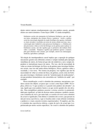 i
i
i
i
i
i
i
i
Viviane Ramalho 51
dentre outros) operam simultaneamente com seus poderes causais, gerando
efeitos nos outros domínios. Como Sayer (2000: 11) ainda exempliﬁca,
fenômenos sociais são emergentes de fenômenos biológicos, que são, por
seu turno, emergentes dos estratos físicos e químicos. Assim, a prática
social da conversação depende do estado ﬁsiológico dos agentes, incluindo
os sinais enviados e recebidos em torno de nossas células nervosas, mas a
conversação não é redutível a estes processos ﬁsiológicos. [...] Embora nós
não precisemos voltar ao nível da biologia ou da química para explicar os
fenômenos sociais, isto não signiﬁca que os primeiros não tenham efeito
sobre a sociedade. Tampouco signiﬁca que podemos ignorar a maneira
pela qual afetamos estes estratos, por exemplo, através da contracepção,
medicina, agricultura e poluição.
Tal relação de interdependência causal implica que a operação de qualquer
mecanismo gerativo dos diferentes estratos é sempre mediada pela operação
simultânea de outros, de forma tal que não são redutíveis a um e sempre de-
pendem (e internalizam traços) de outros. Por isso, não há necessidade de
voltar ao estrato da biologia, da física ou da química para investigar fenôme-
nos sociais, mas isso não anula efeitos biológicos, físicos, químicos sobre a
sociedade, e vice-versa. Nos termos da pesquisa, isso signiﬁca que não há
necessidade de voltar ao estrato da física, da química, assim como da biolo-
gia, para investigar o fenômeno social da “semioticização do medicamento”,
em que produtos farmacêuticos são convertidos em “símbolos de saúde”, por
exemplo.
Nessa estratiﬁcação, o real é o domínio das estruturas, mecanismos e po-
deres causais dos objetos, ao passo que o actual, como Sayer (2000: 10) ex-
plica, refere-se a “o que acontece se e quando estes poderes são ativados”, ou
seja, àquilo que esses poderes fazem e ao que ocorre quando eles são ativa-
dos. Para exempliﬁcar, podemos associar o sistema semiótico (a potenciali-
dade para signiﬁcar), ao lado de diversas outras estruturas e poderes causais,
com o domínio do real e, por outro lado, os sentidos de textos com o domínio
do actual (o signiﬁcado). Este último é o domínio dos eventos, que passam ou
não por nossa experiência, e que se localiza entre o mais abstrato (estruturas
e poderes) e o mais concreto (eventos experienciados). O empírico, por ﬁm,
é o domínio das experiências efetivas, a parte do real e do actual que é ex-
perienciada por atores sociais especíﬁcos. Se o real é o domínio dos poderes
Livros LabCom
 