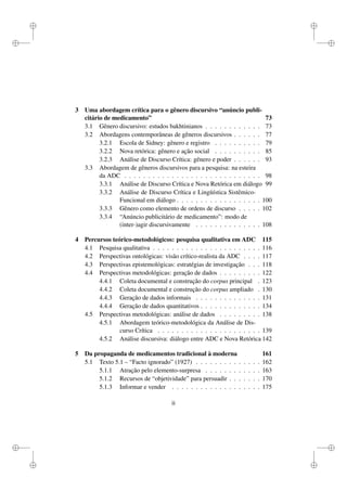 i
i
i
i
i
i
i
i
3 Uma abordagem crítica para o gênero discursivo “anúncio publi-
citário de medicamento” 73
3.1 Gênero discursivo: estudos bakhtinianos . . . . . . . . . . . . 73
3.2 Abordagens contemporâneas de gêneros discursivos . . . . . . 77
3.2.1 Escola de Sidney: gênero e registro . . . . . . . . . . 79
3.2.2 Nova retórica: gênero e ação social . . . . . . . . . . 85
3.2.3 Análise de Discurso Crítica: gênero e poder . . . . . . 93
3.3 Abordagem de gêneros discursivos para a pesquisa: na esteira
da ADC . . . . . . . . . . . . . . . . . . . . . . . . . . . . . 98
3.3.1 Análise de Discurso Crítica e Nova Retórica em diálogo 99
3.3.2 Análise de Discurso Crítica e Lingüística Sistêmico-
Funcional em diálogo . . . . . . . . . . . . . . . . . . 100
3.3.3 Gênero como elemento de ordens de discurso . . . . . 102
3.3.4 “Anúncio publicitário de medicamento”: modo de
(inter-)agir discursivamente . . . . . . . . . . . . . . 108
4 Percursos teórico-metodológicos: pesquisa qualitativa em ADC 115
4.1 Pesquisa qualitativa . . . . . . . . . . . . . . . . . . . . . . . 116
4.2 Perspectivas ontológicas: visão crítico-realista da ADC . . . . 117
4.3 Perspectivas epistemológicas: estratégias de investigação . . . 118
4.4 Perspectivas metodológicas: geração de dados . . . . . . . . . 122
4.4.1 Coleta documental e construção do corpus principal . 123
4.4.2 Coleta documental e construção do corpus ampliado . 130
4.4.3 Geração de dados informais . . . . . . . . . . . . . . 131
4.4.4 Geração de dados quantitativos . . . . . . . . . . . . . 134
4.5 Perspectivas metodológicas: análise de dados . . . . . . . . . 138
4.5.1 Abordagem teórico-metodológica da Análise de Dis-
curso Crítica . . . . . . . . . . . . . . . . . . . . . . 139
4.5.2 Análise discursiva: diálogo entre ADC e Nova Retórica 142
5 Da propaganda de medicamentos tradicional à moderna 161
5.1 Texto 5.1 – “Facto ignorado” (1927) . . . . . . . . . . . . . . 162
5.1.1 Atração pelo elemento-surpresa . . . . . . . . . . . . 163
5.1.2 Recursos de “objetividade” para persuadir . . . . . . . 170
5.1.3 Informar e vender . . . . . . . . . . . . . . . . . . . 175
ii
 