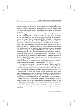 i
i
i
i
i
i
i
i
52 Análise de Discurso Crítica da publicidade
causais e o actual o domínio dos eventos em que se acionam esses poderes, o
empírico, por sua vez, é o que se percebe da ativação desses poderes no do-
mínio dos eventos experienciados. Em outros termos, é o que se sabe do real
e do actual, mas que não esgota a possibilidade do que tenha, ou poderia ter,
acontecido.
Essa concepção de mundo, que vem informando pesquisas brasileiras como
de Papa (2008), pressupõe a inviabilidade de se ter acesso direto ao domínio
do real, visto que este só pode ser alcançado pela mediação de nosso conhe-
cimento (e crenças, valores, atitudes, ideologias) sobre ele, ou seja, a partir
do actual e do empírico. Para Bhaskar (1978: 36), constituiriam “falácias
epistêmicas” pretender, por um lado, estudar o “mundo real” de maneira “ob-
jetiva”, visto que só podemos estudar o mundo real passando pelo ﬁltro de
nossas experiências, e, por outro, conceber o mundo como constituído apenas
pelo domínio empírico, ou seja, por aquilo que experienciamos. Conforme
abordamos no Cap. 4, esse ponto é fundamental para a abordagem teórico-
metodológica da ADC, por descartar a possibilidade de pesquisas “objetivas”
em análise de discurso, que acessariam diretamente a “realidade”. Parte-se
do pressuposto de que o trabalho de análise textual – uma parte da análise do
discurso – é cientíﬁco porque conjuga compreensão, descrições e interpreta-
ções de propriedades do texto, e explanação, processo situado entre conceitos
e material empírico, em que propriedades de textos particulares são “redescri-
tas” com base em um arcabouço teórico particular (ver Cap. 4).
Nesses princípios assenta-se a compreensão de que o discurso tem efeitos
na vida social, os quais não podem ser suﬁcientemente investigados levando-
se em consideração apenas o aspecto discursivo de práticas sociais. De acordo
com Chouliaraki  Fairclough (1999: 67), a lógica da análise crítica é rela-
cional/dialética, “orientada para mostrar como o momento discursivo traba-
lha na prática social, do ponto de vista de seus efeitos em lutas hegemônicas
e relações de dominação”2. É notável que o foco dessa abordagem relaci-
onal/dialética, igualmente informado pela ciência social crítica, não está na
estrutura social, mais ﬁxa e abstrata, tampouco na ação individual, mais ﬂe-
xível e concreta. Está, de fato, na entidade intermediária das práticas sociais.
O Realismo Crítico endossa uma concepção transformacional de consti-
2
Mais correto, aqui, seria usar o termo “transformacional”, por motivos que apresentamos
a seguir. No entanto, optamos por manter no livro o termo “dialético”, pelo fato de ser o mais
usual em ADC.
www.livroslabcom.ubi.pt
 