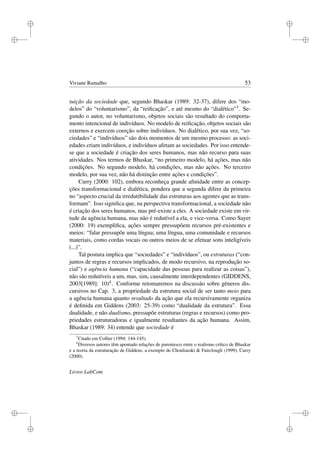 i
i
i
i
i
i
i
i
Viviane Ramalho 53
tuição da sociedade que, segundo Bhaskar (1989: 32-37), difere dos “mo-
delos” do “voluntarismo”, da “reiﬁcação”, e até mesmo do “dialético”3. Se-
gundo o autor, no voluntarismo, objetos sociais são resultado do comporta-
mento intencional de indivíduos. No modelo de reiﬁcação, objetos sociais são
externos e exercem coerção sobre indivíduos. No dialético, por sua vez, “so-
ciedades” e “indivíduos” são dois momentos de um mesmo processo: as soci-
edades criam indivíduos, e indivíduos afetam as sociedades. Por isso entende-
se que a sociedade é criação dos seres humanos, mas não recurso para suas
atividades. Nos termos de Bhaskar, “no primeiro modelo, há ações, mas não
condições. No segundo modelo, há condições, mas não ações. No terceiro
modelo, por sua vez, não há distinção entre ações e condições”.
Curry (2000: 102), embora reconheça grande aﬁnidade entre as concep-
ções transformacional e dialética, pondera que a segunda difere da primeira
no “aspecto crucial da irredutibilidade das estruturas aos agentes que as trans-
formam”. Isso signiﬁca que, na perspectiva transformacional, a sociedade não
é criação dos seres humanos, mas pré-existe a eles. A sociedade existe em vir-
tude da agência humana, mas não é redutível a ela, e vice-versa. Como Sayer
(2000: 19) exempliﬁca, ações sempre pressupõem recursos pré-existentes e
meios: “falar pressupõe uma língua; uma língua, uma comunidade e recursos
materiais, como cordas vocais ou outros meios de se efetuar sons inteligíveis
(...)”.
Tal postura implica que “sociedades” e “indivíduos”, ou estruturas (“con-
juntos de regras e recursos implicados, de modo recursivo, na reprodução so-
cial”) e agência humana (“capacidade das pessoas para realizar as coisas”),
não são redutíveis a um, mas, sim, causalmente interdependentes (GIDDENS,
2003[1989]: 10)4. Conforme retomaremos na discussão sobre gêneros dis-
cursivos no Cap. 3, a propriedade da estrutura social de ser tanto meio para
a agência humana quanto resultado da ação que ela recursivamente organiza
é deﬁnida em Giddens (2003: 25-39) como “dualidade da estrutura”. Essa
dualidade, e não dualismo, pressupõe estruturas (regras e recursos) como pro-
priedades estruturadoras e igualmente resultantes da ação humana. Assim,
Bhaskar (1989: 34) entende que sociedade é
3
Citado em Collier (1994: 144-145).
4
Diversos autores têm apontado relações de parentesco entre o realismo crítico de Bhaskar
e a teoria da estruturação de Giddens, a exemplo de Chouliaraki  Fairclough (1999), Curry
(2000).
Livros LabCom
 